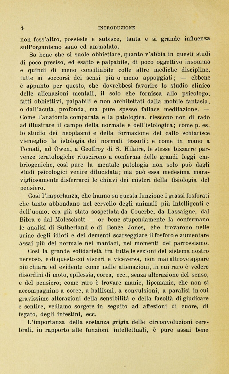 non foss'altro, possiede e subisce, tanta e sì grande influenza sull'organismo sano ed ammalato. So bene che si suole obbiettare, guanto v'abbia in questi studi di poco preciso, ed esatto e palpabile, di poco oggettivo insomma e quindi di meno conciliabile colle altre mediche discipline, tutte ai soccorsi dei sensi più o meno appoggiati ; — ebbene è appunto per questo, che dovrebbesi favorire lo studio clinico delle alienazioni mentali, il solo che fornisca allo psicologo, fatti obbiettivi, palpabili e non architettati dalla mobile fantasia, o dall'acuta, profonda, ma pure spesso fallace meditazione. — Come l'anatomia comparata e la patologica, riescono non di rado ad illustrare il campo della normale e dell'istologica; come p. es. lo studio dei neoplasmi e della formazione del callo schiarisce viemeglio la istologia dei normali tessuti ; e come in mano a Tornati, ad Owen, a Geoffroy di S. Hilaire, le stesse bizzarre par- venze teratologiche riuscirono a conferma delle grandi leggi em- briogeniche, così pure la mentale patologia non solo può dagli studi psicologici venire dilucidata; ma può essa medesima mara- vigliosamente disferrarci le chiavi dei misteri della fisiologia del pensiero. Così l'importanza, che hanno su questa funzione i grassi fosforati che tanto abbondano nel cervello degli animali più intelligenti e dell'uomo, era già stata sospettata da Couerbe, da Lassaigne, dal Bibra e dal Moleschott — or bene stupendamente la confermano le analisi di Sutherland e di Bence Jones, che trovarono nelle urine degli idioti e dei dementi scarseggiare il fosforo e aumentare assai più del normale nei manìaci, nei momenti del parrossismo. Così la grande solidarietà tra tutte le sezioni del sistema nostro nervoso, e di questo coi visceri e viceversa, non mai altrove appare più chiara ed evidente come nelle alienazioni, in cui raro è vedere disordini di moto, epilessia, corea, ecc., senza alterazione del senso, e del pensiero; come raro è trovare manie, lipemanie, che non si accompagnino a coree, a ballismi, a convulsioni, a paralisi in cui gravissime alterazioni della sensibilità e della facoltà di giudicare e sentire, vediamo sorgere in seguito ad affezioni di cuore, di fegato, degli intestini, ecc. L'importanza della sostanza grigia delle circonvoluzioni cere- brali, in rapporto alle funzioni intellettuali, è pure assai bene