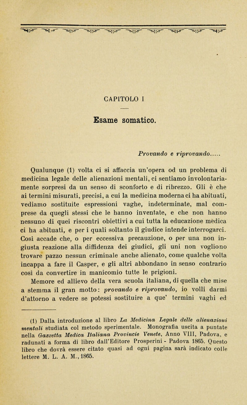 ^F ~~s1r*~' ~~Hv*~ ~^W~ —^W~ ~~^W ~^W ~^W ~~^W ~^W CAPITOLO I Esame somatico. Provando e riprovando. Qualunque (1) volta ci si affaccia un'opera od un problema di medicina legale delle alienazioni mentali, ci sentiamo involontaria- mente sorpresi da un senso di sconforto e di ribrezzo. Gli è che ai termini misurati, precisi, a cui la medicina moderna ci ha abituati, vediamo sostituite espressioni vaghe, indeterminate, mal com- prese da quegli stessi che le hanno inventate, e che non hanno nessuno di quei riscontri obiettivi a cui tutta la educazione medica ci ha abituati, e per i quali soltanto il giudice intende interrogarci. Così accade che, o per eccessiva precauzione, o per una non in- giusta reazione alla diffidenza dei giudici, gli uni non vogliono trovare pazzo nessun criminale anche alienato, come qualche volta incappa a fare il Casper, e gli altri abbondano in senso contrario così da convertire in manicomio tutte le prigioni. Memore ed allievo della vera scuola italiana, di quella che mise a stemma il gran motto: provando e riprovando, io volli darmi d'attorno a vedere se potessi sostituire a que' termini vagbi ed (1) Dalla introduzione al libro La Medicina Legale delle alienazioni mentali studiata col metodo sperimentale. Monografia uscita a puntate nella Gazzetta Medica Italiana Provincie Venete, Anno Vili, Padova, e radunati a forma di libro dall'Editore Prosperini - Padova 1865. Questo libro che dovrà essere citato quasi ad ogni pagina sarà indicato colle