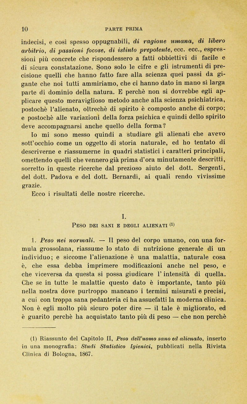 indecisi, e così spesso oppugnabili, di ragione umana, di libero arbitrio, di passioni focose, di istinto prepotente, ecc. ecc., espres- sioni più concrete che rispondessero a fatti obbiettivi di facile e di sicura constatazione. Sono solo le cifre e gli istrumenti di pre- cisione quelli che hanno fatto fare alla scienza quei passi da gi- gante che noi tutti ammiriamo, che ci hanno dato in mano sì larga parte di dominio della natura. E perchè non si dovrebbe egli ap- plicare questo meraviglioso metodo anche alla scienza psichiatrica, postochè l'alienato, oltreché di spirito è composto anche di corpo; e postochè alle variazioni della forza psichica e quindi dello spirito deve accompagnarsi anche quello della forma? Io mi sono messo quindi a studiare gli alienati che avevo sott'occhio come un oggetto di storia naturale, ed ho tentato di descriverne e riassumerne in quadri statistici i caratteri principali, omettendo quelli che vennero già prima d'ora minutamente descritti, sorretto in queste ricerche dal prezioso aiuto del dott. Sergenti, del dott. Padova e del dott. Bernardi, ai quali rendo vivissime grazie. Ecco i risultati delle nostre ricerche. I. Peso dei sani e degli alienati M 1. Peso nei normali. — Il peso del corpo umano, con una for- mula grossolana, riassume lo stato di nutrizione generale di un individuo; e siccome l'alienazione è una malattia, naturale cosa è, che essa debba imprimere modificazioni anche nel peso, e che viceversa da questa si possa giudicare l'intensità di quella. Che se in tutte le malattie questo dato è importante, tanto più nella nostra dove purtroppo mancano i termini misurati e precisi, a cui con troppa sana pedanteria ci ha assuefatti la moderna clinica. Non è egli molto più sicuro poter dire — il tale è migliorato, ed è guarito perchè ha acquistato tanto più di peso — che non perchè (1) Riassunto del Capitolo II, Peso dell'uomo sano ed alienato, inserto in una monografia: Studi Statistico Igienici, pubblicati nella Rivista Clinica di Rologna, 1867.