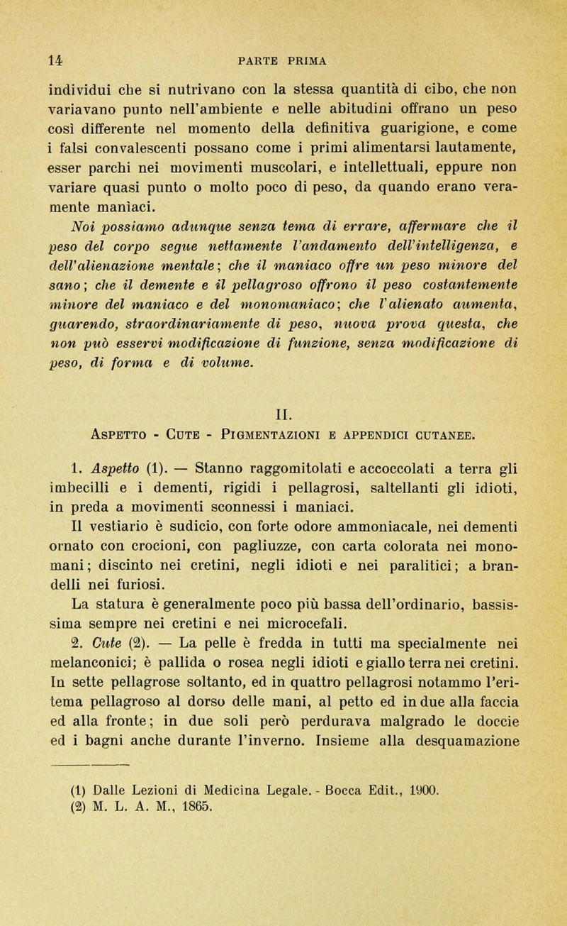 individui che si nutrivano con la stessa quantità di cibo, che non variavano punto nell'ambiente e nelle abitudini offrano un peso così differente nel momento della definitiva guarigione, e come i falsi convalescenti possano come i primi alimentarsi lautamente, esser parchi nei movimenti muscolari, e intellettuali, eppure non variare quasi punto o molto poco di peso, da quando erano vera- mente manìaci. Noi possiamo adunque senza tema di errare, affermare che il peso del corpo segue nettamente l'andamento dell'intelligenza, e dell'alienazione mentale; che il maniaco offre un peso minore del sano ; che il demente e il pellagroso offrono il peso costantemente minore del maniaco e del monomaniaco; che l'alienato aumenta, guarendo, straordinariamente di peso, nuova prova questa, che non può esservi modificazione di funzione, senza modificazione di peso, di forma e di volume. II. Aspetto - Cute - Pigmentazioni e appendici cutanee. 1. Aspetto (1). — Stanno raggomitolati e accoccolati a terra gli imbecilli e i dementi, rigidi i pellagrosi, saltellanti gli idioti, in preda a movimenti sconnessi i maniaci. Il vestiario è sudicio, con forte odore ammoniacale, nei dementi ornato con crocioni, con pagliuzze, con carta colorata nei mono- mani ; discinto nei cretini, negli idioti e nei paralitici ; a bran- delli nei furiosi. La statura è generalmente poco più bassa dell'ordinario, bassis- sima sempre nei cretini e nei microcefali. 2. Cute (2). — La pelle è fredda in tutti ma specialmente nei melanconici; è pallida o rosea negli idioti e giallo terra nei cretini. In sette pellagrose soltanto, ed in quattro pellagrosi notammo l'eri- tema pellagroso al dorso delle mani, al petto ed in due alla faccia ed alla fronte ; in due soli però perdurava malgrado le doccie ed i bagni anche durante l'inverno. Insieme alla desquamazione (1) Dalle Lezioni di Medicina Legale. - Bocca Edit, 1900. (2) M. L. A. M., 1865.