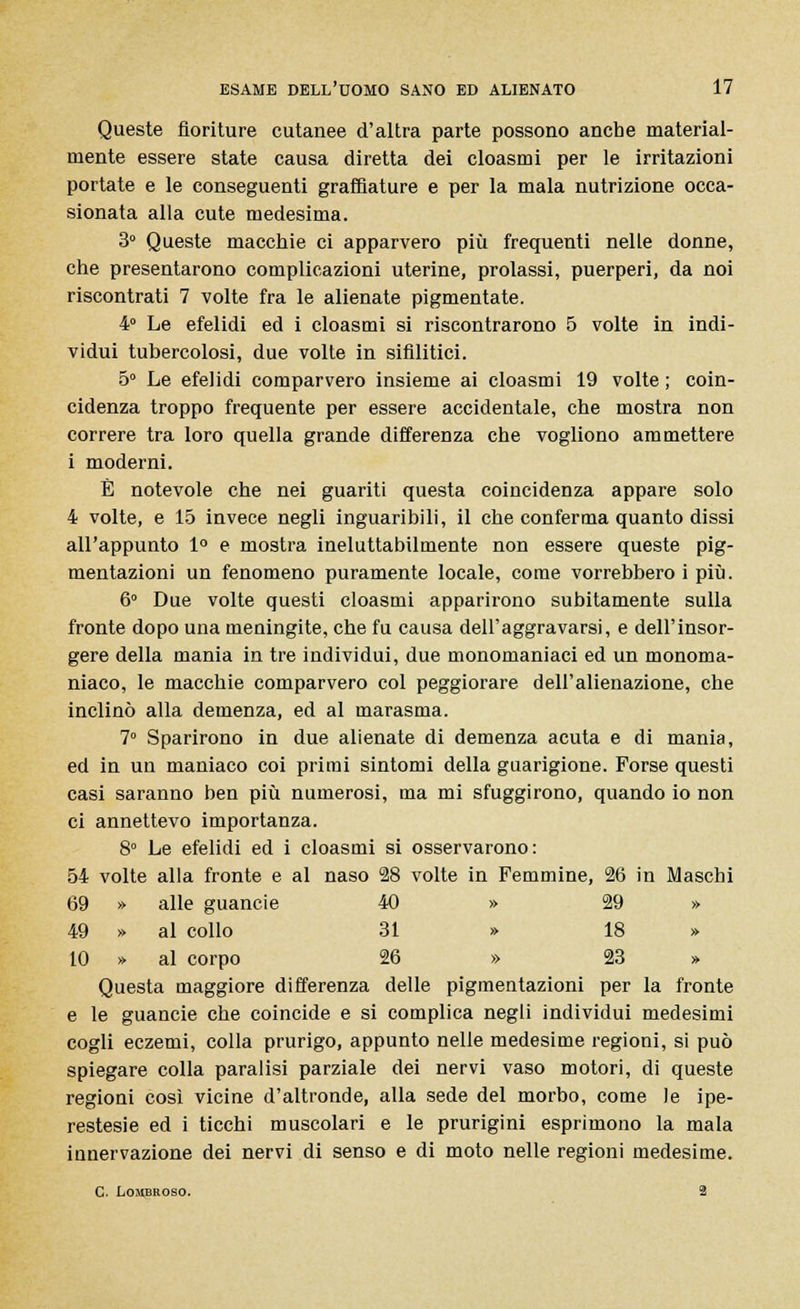 Queste fioriture cutanee d'altra parte possono anche material- mente essere state causa diretta dei cloasmi per le irritazioni portate e le conseguenti graffiature e per la mala nutrizione occa- sionata alla cute medesima. 3° Queste macchie ci apparvero più frequenti nelle donne, che presentarono complicazioni uterine, prolassi, puerperi, da noi riscontrati 7 volte fra le alienate pigmentate. 4° Le efelidi ed i cloasmi si riscontrarono 5 volte in indi- vidui tubercolosi, due volte in sifilitici. 5° Le efelidi comparvero insieme ai cloasmi 19 volte ; coin- cidenza troppo frequente per essere accidentale, che mostra non correre tra loro quella grande differenza che vogliono ammettere i moderni. È notevole che nei guariti questa coincidenza appare solo 4 volte, e 15 invece negli inguaribili, il che conferma quanto dissi all'appunto 1° e mostra ineluttabilmente non essere queste pig- mentazioni un fenomeno puramente locale, come vorrebbero i più. 6° Due volte questi cloasmi apparirono subitamente sulla fronte dopo una meningite, che fu causa dell'aggravarsi, e dell'insor- gere della mania in tre individui, due monomaniaci ed un monoma- niaco, le macchie comparvero col peggiorare dell'alienazione, che inclinò alla demenza, ed al marasma. 7° Sparirono in due alienate di demenza acuta e di mania, ed in un maniaco coi primi sintomi della guarigione. Forse questi casi saranno ben più numerosi, ma mi sfuggirono, quando io non ci annettevo importanza. 8° Le efelidi ed i cloasmi si osservarono: 54 volte alla fronte e al naso 28 volte in Femmine, 26 in Maschi 69 » alle guancie 40 » 29 » 49 » al collo 31 » 18 » 10 » al corpo 26 » 23 » Questa maggiore differenza delle pigmentazioni per la fronte e le guancie che coincide e si complica negli individui medesimi cogli eczemi, colla prurigo, appunto nelle medesime regioni, si può spiegare colla paralisi parziale dei nervi vaso motori, di queste regioni così vicine d'altronde, alla sede del morbo, come le ipe- restesie ed i ticchi muscolari e le prurigini esprimono la mala innervazione dei nervi di senso e di moto nelle regioni medesime. C. Lombroso. 2