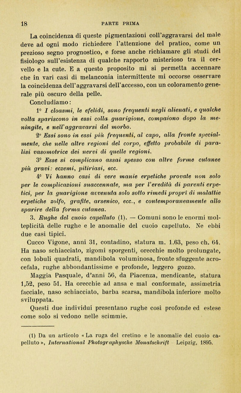 La coincidenza di queste pigmentazioni coll'aggravarsi del male deve ad ogni modo richiedere l'attenzione del pratico, come un prezioso segno prognostico, e forse anche richiamare gli studi del fisiologo sull'esistenza di qualche rapporto misterioso tra il cer- vello e la cute. E a questo proposito mi si permetta accennare che in vari casi di melanconia intermittente mi occorse osservare la coincidenza dell'aggravarsi dell'accesso, con un coloramento gene- rale più oscuro della pelle. Concludiamo : 1° I cloasmi, le efelidi, sono frequenti negli alienati, e qualche volta spariscono in essi colla guarigione, compaiono dopo la me- ningite, e nelVaggravarsi del morbo. 2° Essi sono in essi più frequenti, al capo, alla fronte special- mente, che nelle altre regioni del corpo, effetto probabile di para- lisi vasomotrice dei nervi di quelle regioni. 3° Esse si complicano assai spesso con altre forme cutanee più gravi: eczemi, pitiriasi, ecc. 4° Vi hanno casi di vere manie erpetiche provate non solo per le complicazioni suaccennate, ma per l'eredità di parenti erpe- tici, per la guarigione avvenuta solo sotto rimedi propri di malattie erpetiche zolfo, grafite, arsenico, ecc., e contemporaneamente allo sparire della forma cutanea. 3. Rughe del cuoio capelluto (1). — Comuni sono le enormi mol- teplicità delle rughe e le anomalie del cuoio capelluto. Ne ebbi due casi tipici. Cucco Vigone, anni 31, contadino, statura m. 1.63, peso eh. 64. Ha naso schiacciato, zigomi sporgenti, orecchie molto prolungate, con lobuli quadrati, mandibola voluminosa, fronte sfuggente acro- cefala, rughe abbondantissime e profonde, leggero gozzo. Maggia Pasquale, d'anni 56, da Piacenza, mendicante, statura 1,52, peso 51. Ha orecchie ad ansa e mal conformate, assimetria facciale, naso schiacciato, barba scarsa, mandibola inferiore molto sviluppata. Questi due individui presentano rughe così profonde ed estese come solo si vedono nelle scimmie. (1) Da un articolo « La ruga del cretino e le anomalie del cuoio ca- pelluto », International Photographysche Monatschrift Leipzig, 1895.
