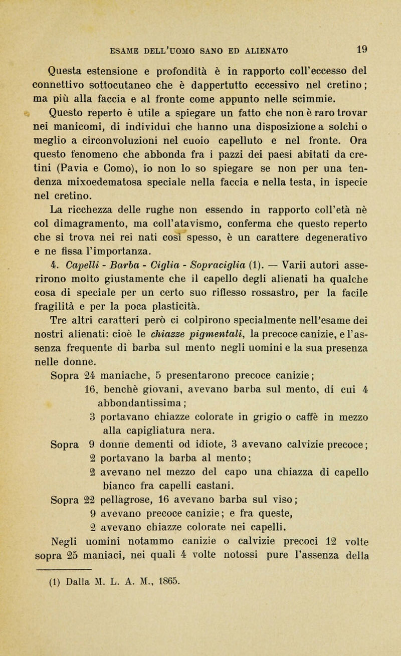 Questa estensione e profondità è io rapporto coll'eccesso del connettivo sottocutaneo che è dappertutto eccessivo nel cretino ; ma più alla faccia e al fronte come appunto nelle scimmie. Questo reperto è utile a spiegare un fatto che non è raro trovar nei manicomi, di individui che hanno una disposizione a solchi o meglio a circonvoluzioni nel cuoio capelluto e nel fronte. Ora questo fenomeno che abbonda fra i pazzi dei paesi abitati da cre- tini (Pavia e Como), io non lo so spiegare se non per una ten- denza mixoedematosa speciale nella faccia e nella testa, in ispecie nel cretino. La ricchezza delle rughe non essendo in rapporto coll'età né col dimagramento, ma coli'atavismo, conferma che questo reperto che si trova nei rei nati così spesso, è un carattere degenerativo e ne fissa l'importanza. 4. Capelli - Barba - Ciglia - Sopraciglia (1). — Varii autori asse- rirono molto giustamente che il capello degli alienati ha qualche cosa di speciale per un certo suo riflesso rossastro, per la facile fragilità e per la poca plasticità. Tre altri caratteri però ci colpirono specialmente nell'esame dei nostri alienati: cioè le chiazze pigmentali, la precoce canizie, e l'as- senza frequente di barba sul mento negli uomini e la sua presenza nelle donne. Sopra 24 maniache, 5 presentarono precoce canizie ; 16, benché giovani, avevano barba sul mento, di cui 4 abbondantissima ; 3 portavano chiazze colorate in grigio o caffè in mezzo alla capigliatura nera. Sopra 9 donne dementi od idiote, 3 avevano calvizie precoce ; 2 portavano la barba al mento; 2 avevano nel mezzo del capo una chiazza di capello bianco fra capelli castani. Sopra 22 pellagrose, 16 avevano barba sul viso; 9 avevano precoce canizie; e fra queste, 2 avevano chiazze colorate nei capelli. Negli uomini notammo canizie o calvizie precoci 12 volle sopra 25 maniaci, nei quali 4 volte notossi pure l'assenza della