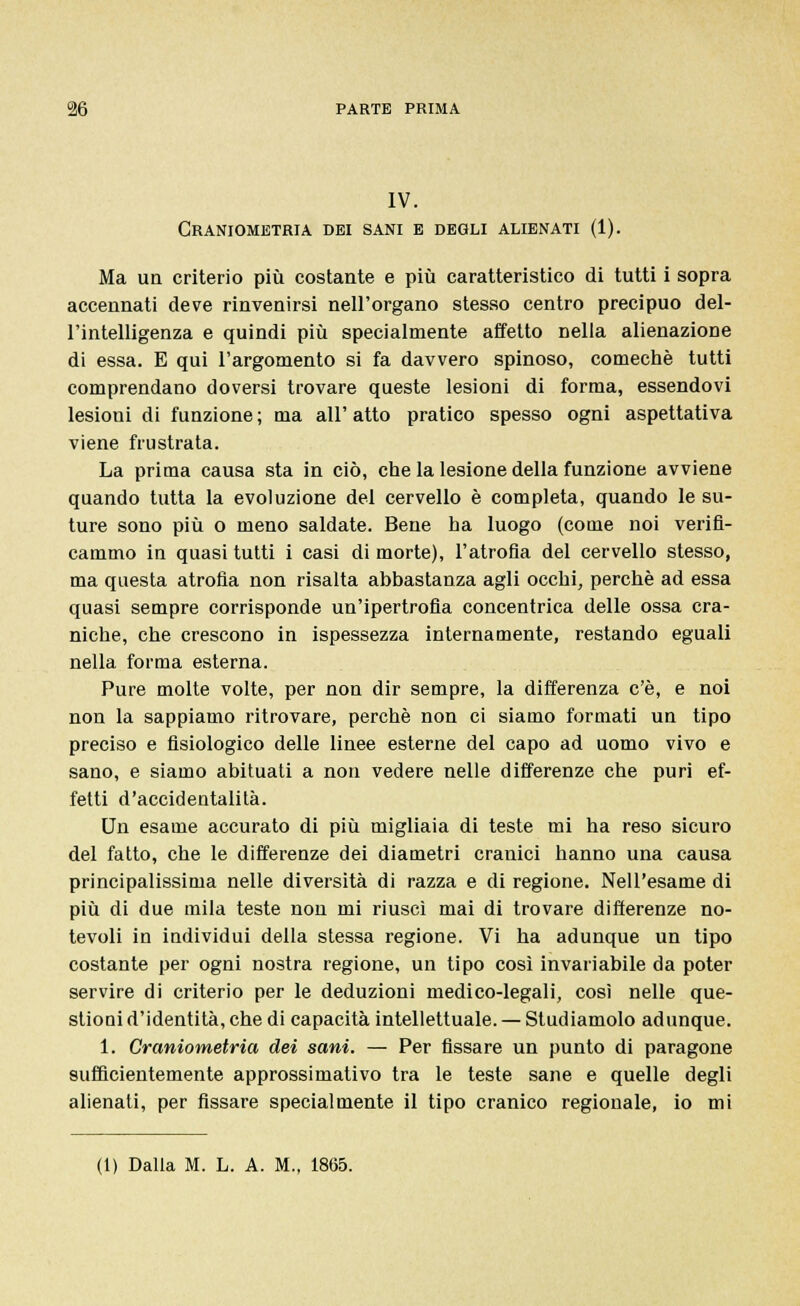 IV. Craniometria dei sani e degli alienati (1). Ma un criterio più costante e più caratteristico di tutti i sopra accennati deve rinvenirsi nell'organo stesso centro precipuo del- l'intelligenza e quindi più specialmente affetto nella alienazione di essa. E qui l'argomento si fa davvero spinoso, comechè tutti comprendano doversi trovare queste lesioni di forma, essendovi lesioni di funzione ; ma all' atto pratico spesso ogni aspettativa viene frustrata. La prima causa sta in ciò, che la lesione della funzione avviene quando tutta la evoluzione del cervello è completa, quando le su- ture sono più o meno saldate. Bene ha luogo (come noi verifi- cammo in quasi tutti i casi di morte), l'atrofia del cervello stesso, ma questa atrofia non risalta abbastanza agli occhi, perchè ad essa quasi sempre corrisponde un'ipertrofia concentrica delle ossa cra- niche, che crescono in ispessezza internamente, restando eguali nella forma esterna. Pure molte volte, per non dir sempre, la differenza c'è, e noi non la sappiamo ritrovare, perchè non ci siamo formati un tipo preciso e fisiologico delle linee esterne del capo ad uomo vivo e sano, e siamo abituati a non vedere nelle differenze che puri ef- fetti d'accidentalità. Un esame accurato di più migliaia di teste mi ha reso sicuro del fatto, che le differenze dei diametri cranici hanno una causa principalissima nelle diversità di razza e di regione. Nell'esame di più di due mila teste non mi riuscì mai di trovare differenze no- tevoli in individui della stessa regione. Vi ha adunque un tipo costante per ogni nostra regione, un tipo così invariabile da poter servire di criterio per le deduzioni medico-legali, così nelle que- stioni d'identità, che di capacità intellettuale. — Studiamolo adunque. 1. Craniometria dei sani. — Per fissare un punto di paragone sufficientemente approssimativo tra le teste sane e quelle degli alienati, per fissare specialmente il tipo cranico regionale, io mi