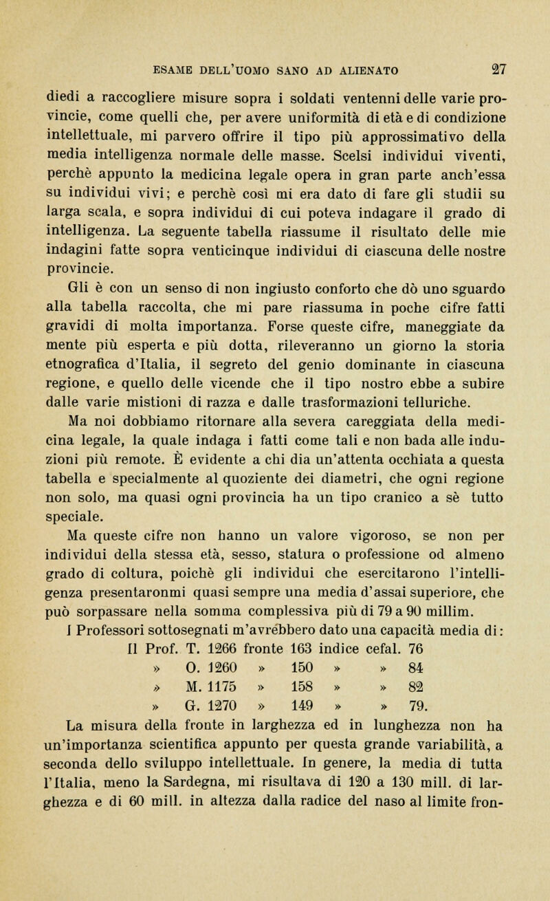 diedi a raccogliere misure sopra i soldati ventenni delle varie Pro- vincie, come quelli che, per avere uniformità di età e di condizione intellettuale, mi parvero offrire il tipo più approssimativo della media intelligenza normale delle masse. Scelsi individui viventi, perchè appunto la medicina legale opera in gran parte anch'essa su individui vivi; e perchè così mi era dato di fare gli studii su larga scala, e sopra individui di cui poteva indagare il grado di intelligenza. La seguente tabella riassume il risultato delle mie indagini fatte sopra venticinque individui di ciascuna delle nostre Provincie. Gli è con un senso di non ingiusto conforto che dò uno sguardo alla tabella raccolta, che mi pare riassuma in poche cifre fatti gravidi di molta importanza. Forse queste cifre, maneggiate da mente più esperta e più dotta, rileveranno un giorno la storia etnografica d'Italia, il segreto del genio dominante in ciascuna regione, e quello delle vicende che il tipo nostro ebbe a subire dalle varie mistioni di razza e dalle trasformazioni telluriche. Ma noi dobbiamo ritornare alla severa careggiata della medi- cina legale, la quale indaga i fatti come tali e non bada alle indu- zioni più remote. È evidente a chi dia un'attenta occhiata a questa tabella e specialmente al quoziente dei diametri, che ogni regione non solo, ma quasi ogni provincia ha un tipo cranico a sé tutto speciale. Ma queste cifre non hanno un valore vigoroso, se non per individui della stessa età, sesso, statura o professione od almeno grado di coltura, poiché gli individui che esercitarono l'intelli- genza presentaronmi quasi sempre una media d'assai superiore, che può sorpassare nella somma complessiva più di 79 a 90 millim. I Professori sottosegnati m'avrebbero dato una capacità media di : Il Prof. T. 1266 fronte 163 indice cefal. 76 » 0. 1260 » 150 » » 84 ,> M. 1175 » 158 » » 82 » G. 1270 » 149 » » 79. La misura della fronte in larghezza ed in lunghezza non ha un'importanza scientifica appunto per questa grande variabilità, a seconda dello sviluppo intellettuale. In genere, la media di tutta l'Italia, meno la Sardegna, mi risultava di 120 a 130 mill. di lar- ghezza e di 60 mill. in altezza dalla radice del naso al limite fron-