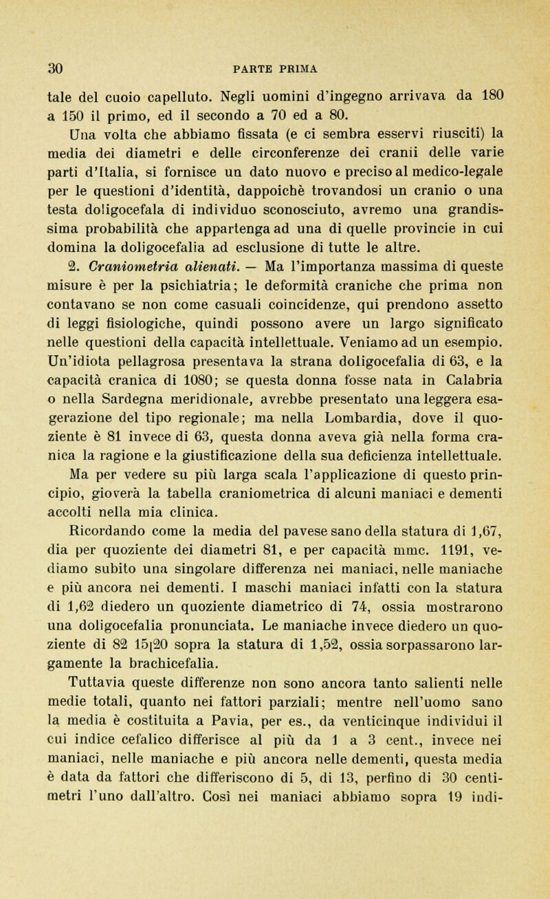 tale del cuoio capelluto. Negli uomini d'ingegno arrivava da 180 a 150 il primo, ed il secondo a 70 ed a 80. Una volta che abbiamo fissata (e ci sembra esservi riusciti) la media dei diametri e delle circonferenze dei cranii delle varie parti d'Italia, si fornisce un dato nuovo e preciso al medico-legale per le questioni d'identità, dappoiché trovandosi un cranio o una testa doligocefala di individuo sconosciuto, avremo una grandis- sima probabilità che appartenga ad una di quelle provincie in cui domina la doligocefalia ad esclusione di tutte le altre. 2. Craniometria alienati. — Ma l'importanza massima di queste misure è per la psichiatria; le deformità craniche che prima non contavano se non come casuali coincidenze, qui prendono assetto di leggi fisiologiche, quindi possono avere un largo significato nelle questioni della capacità intellettuale. Veniamo ad un esempio. Un'idiota pellagrosa presentava la strana doligocefalia di 63, e la capacità cranica di 1080; se questa donna fosse nata in Calabria o nella Sardegna meridionale, avrebbe presentato una leggera esa- gerazione del tipo regionale; ma nella Lombardia, dove il quo- ziente è 81 invece di 63, questa donna aveva già nella forma cra- nica la ragione e la giustificazione della sua deficienza intellettuale. Ma per vedere su più larga scala l'applicazione di questo prin- cipio, gioverà la tabella craniometrica di alcuni maniaci e dementi accolti nella mia clinica. Ricordando come la media del pavese sano della statura di 1,67, dia per quoziente dei diametri 81, e per capacità mmc. 1191, ve- diamo subito una singolare differenza nei maniaci, nelle maniache e più ancora nei dementi. I maschi maniaci infatti con la statura di 1,62 diedero un quoziente diametrico di 74, ossia mostrarono una doligocefalia pronunciata. Le maniache invece diedero un quo- ziente di 82 15[20 sopra la statura di 1,52, ossia sorpassarono lar- gamente la brachicefalia. Tuttavia queste differenze non sono ancora tanto salienti nelle medie totali, quanto nei fattori parziali; mentre nell'uomo sano la media è costituita a Pavia, per es., da venticinque individui il cui indice cefalico differisce al più da 1 a 3 cent., invece nei maniaci, nelle maniache e più ancora nelle dementi, questa media è data da fattori che differiscono di 5, di 13, perfino di 30 centi- metri l'uno dall'altro. Così nei maniaci abbiamo sopra 19 indi-