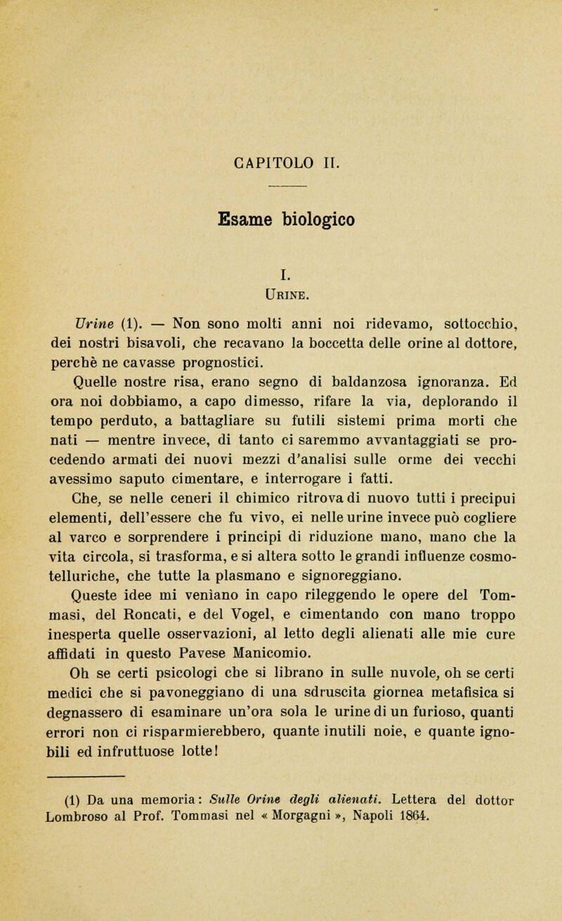 CAPITOLO II. Esame biologico I. Urine. Urine (1). — Non sono molti anni noi ridevamo, sottocchio, dei nostri bisavoli, che recavano la boccetta delle orine al dottore, perchè ne cavasse prognostici. Quelle nostre risa, erano segno di baldanzosa ignoranza. Ed ora noi dobbiamo, a capo dimesso, rifare la via, deplorando il tempo perduto, a battagliare su futili sistemi prima morti che nati — mentre invece, di tanto ci saremmo avvantaggiati se pro- cedendo armati dei nuovi mezzi d'analisi sulle orme dei vecchi avessimo saputo cimentare, e interrogare i fatti. Che, se nelle ceneri il chimico ritrova di nuovo tutti i precipui elementi, dell'essere che fu vivo, ei nelle urine invece può cogliere al varco e sorprendere i principi di riduzione mano, mano che la vita circola, si trasforma, e si altera sotto le grandi influenze cosmo- telluriche, che tutte la plasmano e signoreggiano. Queste idee mi venìano in capo rileggendo le opere del Tom- masi, del Roucati, e del Vogel, e cimentando con mano troppo inesperta quelle osservazioni, al letto degli alienati alle mie cure affidati in questo Pavese Manicomio. Oh se certi psicologi che si librano in sulle nuvole, oh se certi medici che si pavoneggiano di una sdruscita giornea metafisica si degnassero di esaminare un'ora sola le urine di un furioso, quanti errori non ci risparmierebbero, quante inutili noie, e quante igno- bili ed infruttuose lotte! (1) Da una memoria : Sulle Orine degli alienati. Lettera del dottor Lombroso al Prof. Tommasi nel « Morgagai », Napoli 1864.