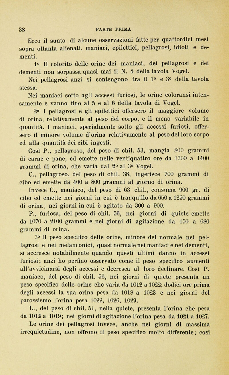 Ecco il sunto di alcune osservazioni fatte per quattordici mesi sopra ottanta alienati, maniaci, epilettici, pellagrosi, idioti e de- menti. 1° Il colorito delle orine dei maniaci, dei pellagrosi e dei dementi non sorpassa quasi mai il N. 4 della tavola Vogel. Nei pellagrosi anzi si contengono tra il 1° e 3° della tavola stessa. Nei maniaci sotto agli accessi furiosi, le orine coloransi inten- samente e vanno fino al 5 e al 6 della tavola di Vogel. 2° I pellagrosi e gli epilettici offersero il maggiore volume di orina, relativamente al peso del corpo, e il meno variabile in quantità. I maniaci, specialmente sotto gli accessi furiosi, offer- sero il minore volume d'orina relativamente al peso del loro corpo ed alla quantità dei cibi ingesti. Così P., pellagroso, del peso di chil. 53, mangia 800 grammi di carne e pane, ed emette nelle ventiquattro ore da 1300 a 1400 grammi di orina, cbe varia dal 2° al 3° Vogel. C, pellagroso, del peso di cbil. 38, ingerisce 700 grammi di cibo ed emette da 400 a 800 grammi al giorno di orina. Invece C, maniaco, del peso di 63 chil., consuma 900 gr. di cibo ed emette nei giorni in cui è tranquillo da 650 a 1250 grammi di orina ; nei giorni in cui è agitato da 300 a 900. P., furiosa, del peso di chil. 56, nei giorni di quiete emette da 1070 a 2100 grammi e nei giorni di agitazione da 150 a 680 grammi di orina. 3° 11 peso specifico delle orine, minore del normale nei pel- lagrosi e nei melanconici, quasi normale nei maniaci e nei dementi, si accresce notabilmente quando questi ultimi danno in accessi furiosi; anzi ho perfino osservato come il peso specifico aumenti all'avvicinarsi degli accessi e decresca al loro declinare. Così P. maniaco, del peso di chil. 56, nei giorni di quiete presenta un peso specifico delle orine che varia da 1012 a 1022; dodici ore prima degli accessi la sua orina pesa da 1018 a 1023 e nei giorni del parossismo l'orina pesa 1022, 1026, 1029. L., del peso di chil. 51, nella quiete, presenta l'orina che pesa da 1012 a 1019; nei giorni di agitazione l'orina pesa da 1021 a 1027. Le orine dei pellagrosi invece, anche nei giorni di uiassima irrequietudine, non offrono il peso specifico molto differente ; così