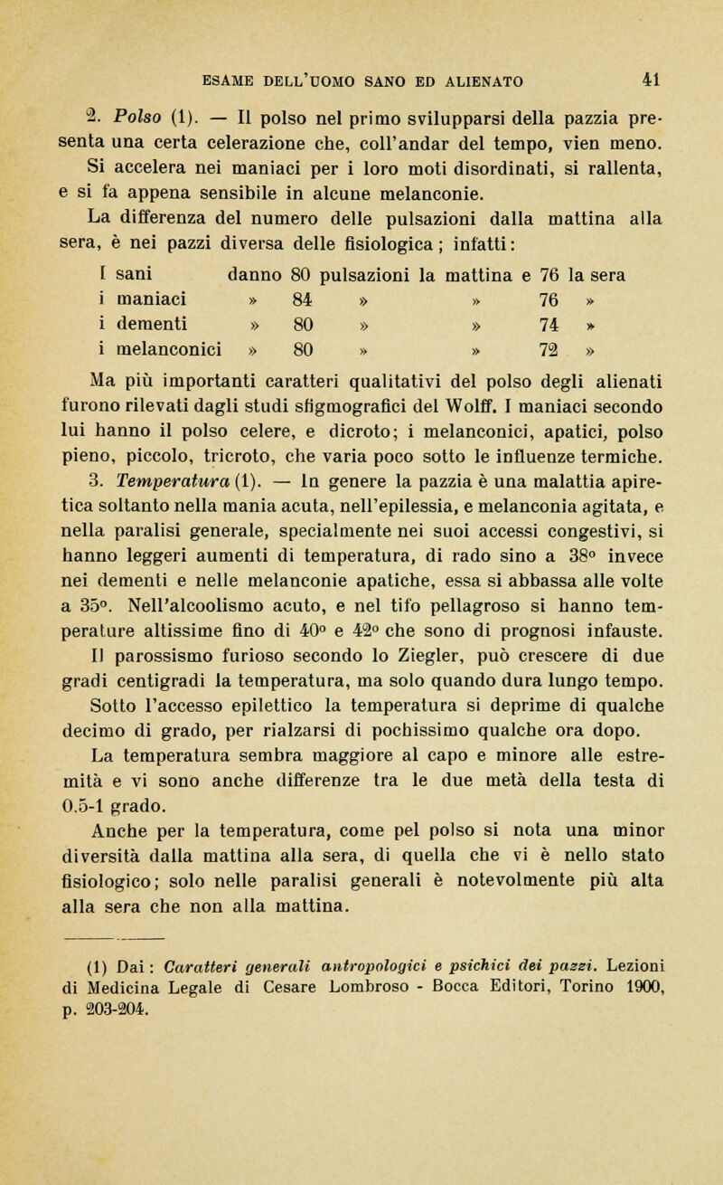 2. Polso (1). — Il polso nel primo svilupparsi della pazzia pre- senta una certa celerazione che, coli'andar del tempo, vien meno. Si accelera nei maniaci per i loro moti disordinati, si rallenta, e si fa appena sensibile in alcune melanconie. La differenza del numero delle pulsazioni dalla mattina alla sera, è nei pazzi diversa delle fisiologica; infatti: I sani danno 80 pulsazioni la mattina e 76 la sera i maniaci » 84 » » 76 » i dementi » 80 » » 74 » i melanconici » 80 » » 72 » Ma più importanti caratteri qualitativi del polso degli alienati furono rilevati dagli studi sh'gmografici del Wolff. I maniaci secondo lui hanno il polso celere, e dicroto; i melanconici, apatici, polso pieno, piccolo, tricroto, che varia poco sotto le influenze termiche. 3. Temperatura (1). — In genere la pazzia è una malattia apire- tica soltanto nella mania acuta, nell'epilessia, e melanconia agitata, e nella paralisi generale, specialmente nei suoi accessi congestivi, si hanno leggeri aumenti di temperatura, di rado sino a 38° invece nei dementi e nelle melanconie apatiche, essa si abbassa alle volte a 35°. Nell'alcoolismo acuto, e nel tifo pellagroso si hanno tem- perature altissime fino di 40° e 42° che sono di prognosi infauste. Il parossismo furioso secondo lo Ziegler, può crescere di due gradi centigradi la temperatura, ma solo quando dura lungo tempo. Sotto l'accesso epilettico la temperatura si deprime di qualche decimo di grado, per rialzarsi di pochissimo qualche ora dopo. La temperatura sembra maggiore al capo e minore alle estre- mità e vi sono anche differenze tra le due metà della testa di 0.5-1 grado. Anche per la temperatura, come pel polso si nota una minor diversità dalla mattina alla sera, di quella che vi è nello stato fisiologico; solo nelle paralisi generali è notevolmente più alta alla sera che non alla mattina. (1) Dai : Caratteri generali antropologici e psichici dei pazzi. Lezioni di Medicina Legale di Cesare Lombroso - Bocca Editori, Torino 1900, p. 203-204.