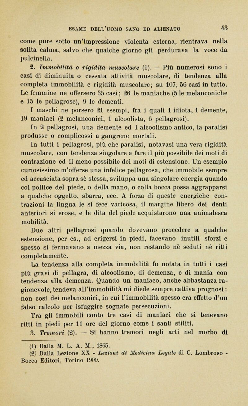 come pure sotto un'impressione violenta esterna, rientrava nella solita calma, salvo che qualche giorno gli perdurava la voce da pulcinella. 2. Immobilità o rigidità muscolare (1). — Più numerosi sono i casi di diminuita o cessata attività muscolare, di tendenza alla completa immobilità e rigidità muscolare; su 107, 56 casi in tutto. Le femmine ne offersero 35 casi; 26 le maniache (5le melanconiche e 15 le pellagrose), 9 le dementi. I maschi ne porsero 21 esempi, fra i quali 1 idiota, 1 demente, 19 maniaci (2 melanconici, 1 alcoolista, 6 pellagrosi). In 2 pellagrosi, una demente ed 1 alcoolismo antico, la paralisi produsse o complicossi a gangrene mortali. In tutti i pellagrosi, più che paralisi, notavasi una vera rigidità muscolare, con tendenza singolare a fare il più possibile dei moti di contrazione ed il meno possibile dei moti di estensione. Un esempio curiosissimo m'offerse uua infelice pellagrosa, che immobile sempre ed accasciata sopra sé stessa, sviluppa una singolare energia quando col pollice del piede, o della mano, o colla bocca possa aggrapparsi a qualche oggetto, sbarra, ecc. A forza di queste energiche con- trazioni la lingua le si fece varicosa, il margine libero dei denti anteriori si erose, e le dita del piede acquistarono una animalesca mobilità. Due altri pellagrosi quando dovevano procedere a qualche estensione, per es., ad erigersi in piedi, facevano inutili sforzi e spesso si fermavano a mezza via, non restando né seduti né ritti completamente. La tendenza alla completa immobilità fu notata in tutti i casi più gravi di pellagra, di alcoolismo, di demenza, e di mania con tendenza alla demenza. Quando un maniaco, anche abbastanza ra- gionevole, tendeva all'immobilità mi diede sempre cattiva prognosi : non così dei melanconici, in cui l'immobilità spesso era effetto d'un falso calcolo per isfuggire sognate persecuzioni. Tra gli immobili conto tre casi di maniaci che si tenevano ritti in piedi per 11 ore del giorno come i santi stiliti. 3. Tremori (2). — Si hanno tremori negli arti nel morbo di (1) Dalla M. L. A. M., 1865. (2) Dalla Lezione XX - Lezioni di Medicina Legale di C. Lombroso Bocca Editori, Torino 1900.