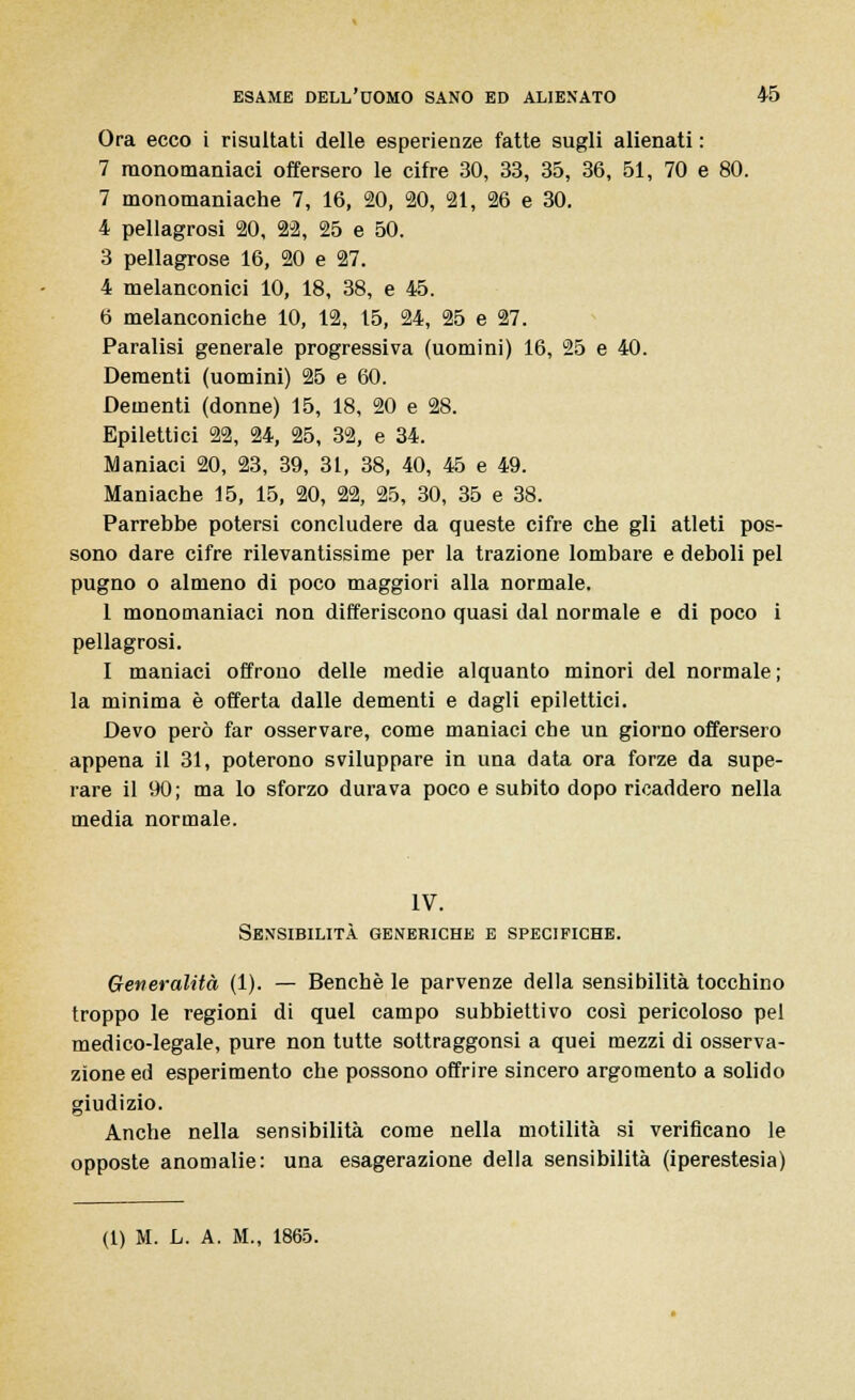 Ora ecco i risultati delle esperienze fatte sugli alienati : 7 raonomaniaci offersero le cifre 30, 33, 35, 36, 51, 70 e 80. 7 monomaniache 7, 16, 20, 20, 21, 26 e 30. 4 pellagrosi 20, 22, 25 e 50. 3 pellagrose 16, 20 e 27. 4 melanconici 10, 18, 38, e 45. 6 melanconiche 10, 12, 15, 24, 25 e 27. Paralisi generale progressiva (uomini) 16, 25 e 40. Dementi (uomini) 25 e 60. Dementi (donne) 15, 18, 20 e 28. Epilettici 22, 24, 25, 32, e 34. Maniaci 20, 23, 39, 31, 38, 40, 45 e 49. Maniache 15, 15, 20, 22, 25, 30, 35 e 38. Parrebbe potersi concludere da queste cifre che gli atleti pos- sono dare cifre rilevantissime per la trazione lombare e deboli pel pugno o almeno di poco maggiori alla normale. 1 monomaniaci non differiscono quasi dal normale e di poco i pellagrosi. I maniaci offrono delle inedie alquanto minori del normale; la minima è offerta dalle dementi e dagli epilettici. Devo però far osservare, come maniaci che un giorno offersero appena il 31, poterono sviluppare in una data ora forze da supe- rare il 90; ma lo sforzo durava poco e subito dopo ricaddero nella media normale. IV. Sensibilità generiche e specifiche. Generalità (1). — Benché le parvenze della sensibilità tocchino troppo le regioni di quel campo subbiettivo così pericoloso pel medico-legale, pure non tutte sottraggonsi a quei mezzi di osserva- zione ed esperimento che possono offrire sincero argomento a solido giudizio. Anche nella sensibilità come nella motilità si verificano le opposte anomalie: una esagerazione della sensibilità (iperestesia)