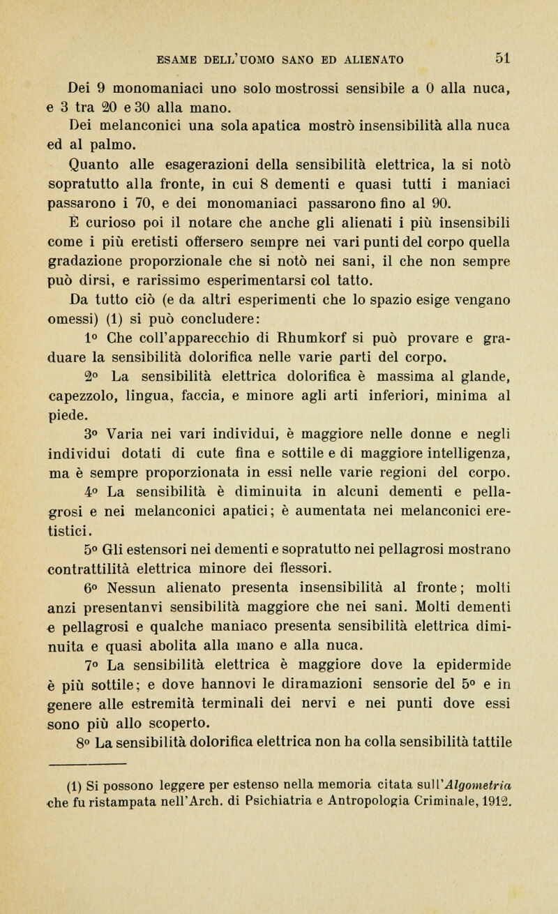 Dei 9 monomaniaci uno solo mostrassi sensibile a 0 alla nuca, e 3 tra 20 e 30 alla mano. Dei melanconici una sola apatica mostrò insensibilità alla nuca ed al palmo. Quanto alle esagerazioni della sensibilità elettrica, la si notò sopra tutto alla fronte, in cui 8 dementi e quasi tutti i maniaci passarono i 70, e dei monomaniaci passarono fino al 90. É curioso poi il notare che anche gli alienati i più insensibili come i più eretisti ofiersero sempre nei vari punti del corpo quella gradazione proporzionale che si notò nei sani, il che non sempre può dirsi, e rarissimo esperimentarsi col tatto. Da tutto ciò (e da altri esperimenti che lo spazio esige vengano omessi) (1) si può concludere: 1° Che coll'apparecchio di Rhumkorf si può provare e gra- duare la sensibilità dolorifica nelle varie parti del corpo. 2° La sensibilità elettrica dolorifica è massima al glande, capezzolo, lingua, faccia, e minore agli arti inferiori, minima al piede. 3° Varia nei vari individui, è maggiore nelle donne e negli individui dotati di cute fina e sottile e di maggiore intelligenza, ma è sempre proporzionata in essi nelle varie regioni del corpo. 4° La sensibilità è diminuita in alcuni dementi e pella- grosi e nei melanconici apatici; è aumentata nei melanconici ere- tistici. 5° Gli estensori nei dementi e sopratutto nei pellagrosi mostrano contrattilità elettrica minore dei flessori. 6° Nessun alienato presenta insensibilità al fronte ; molti anzi presentanvi sensibilità maggiore che nei sani. Molti dementi « pellagrosi e qualche maniaco presenta sensibilità elettrica dimi- nuita e quasi abolita alla mano e alla nuca. 7° La sensibilità elettrica è maggiore dove la epidermide è più sottile; e dove hannovi le diramazioni sensorie del 5° e in genere alle estremità terminali dei nervi e nei punti dove essi sono più allo scoperto. 8° La sensibilità dolorifica elettrica non ha colla sensibilità tattile (1) Si possono leggere per estenso nella memoria citata suWAlgometria che fu ristampata nell'Arch. di Psichiatria e Antropologia Criminale, 1912.