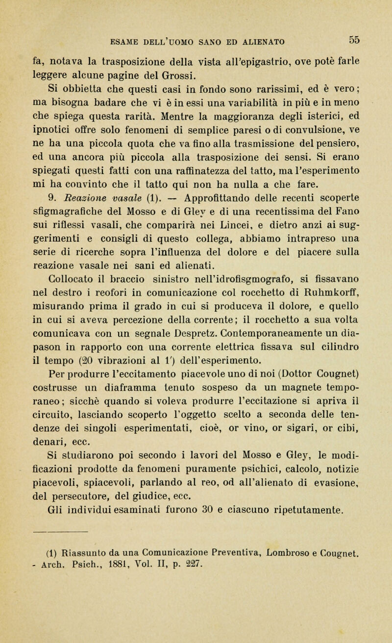 fa, notava la trasposizione della vista all'epigastrio, ove potè farle leggere alcune pagine del Grossi. Si obbietta che questi casi in fondo sono rarissimi, ed è vero; ma bisogna badare che vi è in essi una variabilità in più e in meno che spiega questa rarità. Mentre la maggioranza degli isterici, ed ipnotici offre solo fenomeni di semplice paresi o di convulsione, ve ne ha una piccola quota che va fino alla trasmissione del pensiero, ed una ancora più piccola alla trasposizione dei sensi. Si erano spiegati questi fatti con una raffinatezza del tatto, ma l'esperimento mi ha convinto che il tatto qui non ha nulla a che fare. 9. Reazione vasale (1). — Approfittando delle recenti scoperte sfigmagraflche del Mosso e di Gley e di una recentissima del Fano sui riflessi vasali, che comparirà nei Lincei, e dietro anzi ai sug- gerimenti e consigli di questo collega, abbiamo intrapreso una serie di ricerche sopra l'influenza del dolore e del piacere sulla reazione vasale nei sani ed alienati. Collocato il braccio sinistro nell'idrofisgmografo, si fissavano nel destro i reofori in comunicazione col rocchetto di Ruhmkorff, misurando prima il grado in cui si produceva il dolore, e quello in cui si aveva percezione della corrente ; il rocchetto a sua volta comunicava con un segnale Despretz. Contemporaneamente un dia- pason in rapporto con una corrente elettrica fissava sul cilindro il tempo (90 vibrazioni al 1') dell'esperimento. Per produrre l'eccitamento piacevole uno di noi (Dottor Cougnet) costrusse un diaframma tenuto sospeso da un magnete tempo- raneo ; sicché quando si voleva produrre l'eccitazione si apriva il circuito, lasciando scoperto l'oggetto scelto a seconda delle ten- denze dei singoli esperimentati, cioè, or vino, or sigari, or cibi, denari, ecc. Si studiarono poi secondo i lavori del Mosso e Gley, le modi- ficazioni prodotte da fenomeni puramente psichici, calcolo, notizie piacevoli, spiacevoli, parlando al reo, od all'alienato di evasione, del persecutore, del giudice, ecc. Gli individui esaminati furono 30 e ciascuno ripetutamente. (1) Riassunto da una Comunicazione Preventiva, Lombroso e Cougnet. - Arch. Psich., 1881, Voi. II, p. 227.