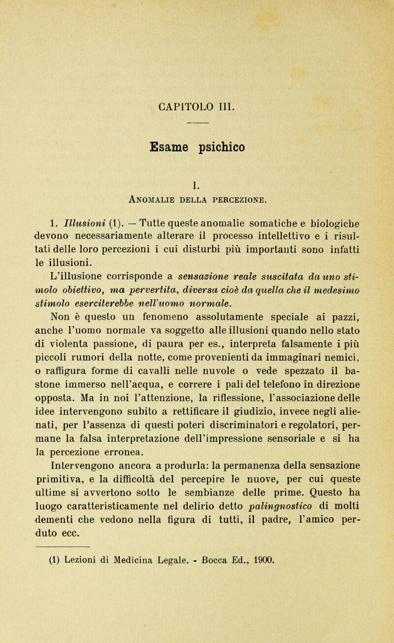 CAPITOLO 111. Esame psichico i. Anomalie della percezione. 1. Illusioni (1). — Tutte queste anomalie somatiche e biologiche devono necessariamente alterare il processo intellettivo e i risul- tati delle loro percezioni i cui disturbi più importanti sono infatti le illusioni. L'illusione corrisponde a sensazione reale suscitata da uno sti- molo obiettivo, ma pervertita, diversa cioè da quella che il medesimo stimolo eserciterebbe nell'uomo normale. Non è questo un fenomeno assolutamente speciale ai pazzi, anche l'uomo normale va soggetto alle illusioni quando nello stato di violenta passione, di paura per es., interpreta falsamente i più piccoli rumori della notte, come provenienti da immaginari nemici, o raffigura forme di cavalli nelle nuvole o vede spezzato il ba- stone immerso nell'acqua, e correre i pali del telefono in direzione opposta. Ma in noi l'attenzione, la riflessione, l'associazione delle idee intervengono subito a rettificare il giudizio, invece negli alie- nati, per l'assenza di questi poteri discriminatori e regolatori, per- mane la falsa interpretazione dell'impressione sensoriale e si ha la percezione erronea. Intervengono ancora a produrla: la permanenza della sensazione primitiva, e la difficoltà del percepire le nuove, per cui queste ultime si avvertono sotto le sembianze delle prime. Questo ha luogo caratteristicamente nel delirio detto palingnostico di molti dementi che vedono nella figura di tutti, il padre, l'amico per- duto ecc. (1) Lezioni di Medicina Legale. - Bocca Ed., 1900.