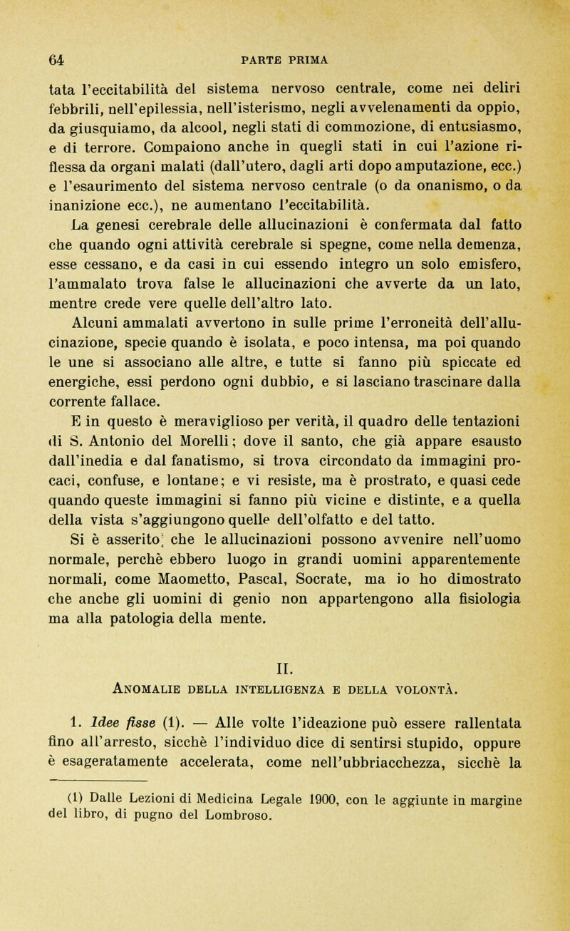 tata l'eccitabilità del sistema nervoso centrale, come nei deliri febbrili, nell'epilessia, nell'isterismo, negli avvelenamenti da oppio, da giusquiamo, da alcool, negli stati di commozione, di entusiasmo, e di terrore. Compaiono anche in quegli stati in cui l'azione ri- flessa da organi malati (dall'utero, dagli arti dopo amputazione, ecc.) e l'esaurimento del sistema nervoso centrale (o da onanismo, o da inanizione ecc.), ne aumentano l'eccitabilità. La genesi cerebrale delle allucinazioni è confermata dal fatto che quando ogni attività cerebrale si spegne, come nella demenza, esse cessano, e da casi in cui essendo integro un solo emisfero, l'ammalato trova false le allucinazioni che avverte da un lato, mentre crede vere quelle dell'altro lato. Alcuni ammalati avvertono in sulle prime l'erroneità dell'allu- cinazione, specie quando è isolata, e poco intensa, ma poi quando le une si associano alle altre, e tutte si fanno più spiccate ed energiche, essi perdono ogni dubbio, e si lasciano trascinare dalla corrente fallace. E in questo è meraviglioso per verità, il quadro delle tentazioni di S. Antonio del Morelli ; dove il santo, che già appare esausto dall'inedia e dal fanatismo, si trova circondato da immagini pro- caci, confuse, e lontane; e vi resiste, ma è prostrato, e quasi cede quando queste immagini si fanno più vicine e distinte, e a quella della vista s'aggiungono quelle dell'olfatto e del tatto. Si è asserito^ che le allucinazioni possono avvenire nell'uomo normale, perchè ebbero luogo in grandi uomini apparentemente normali, come Maometto, Pascal, Socrate, ma io ho dimostrato che anche gli uomini di genio non appartengono alla fisiologia ma alla patologia della mente. II. Anomalie della intelligenza e della volontà. 1. Idee fisse (1). — Alle volte l'ideazione può essere rallentata fino all'arresto, sicché l'individuo dice di sentirsi stupido, oppure è esageratamente accelerata, come nell'ubbriacchezza, sicché la (1) Dalle Lezioni di Medicina Legale 1900, con le aggiunte in margine del libro, di pugno del Lombroso.