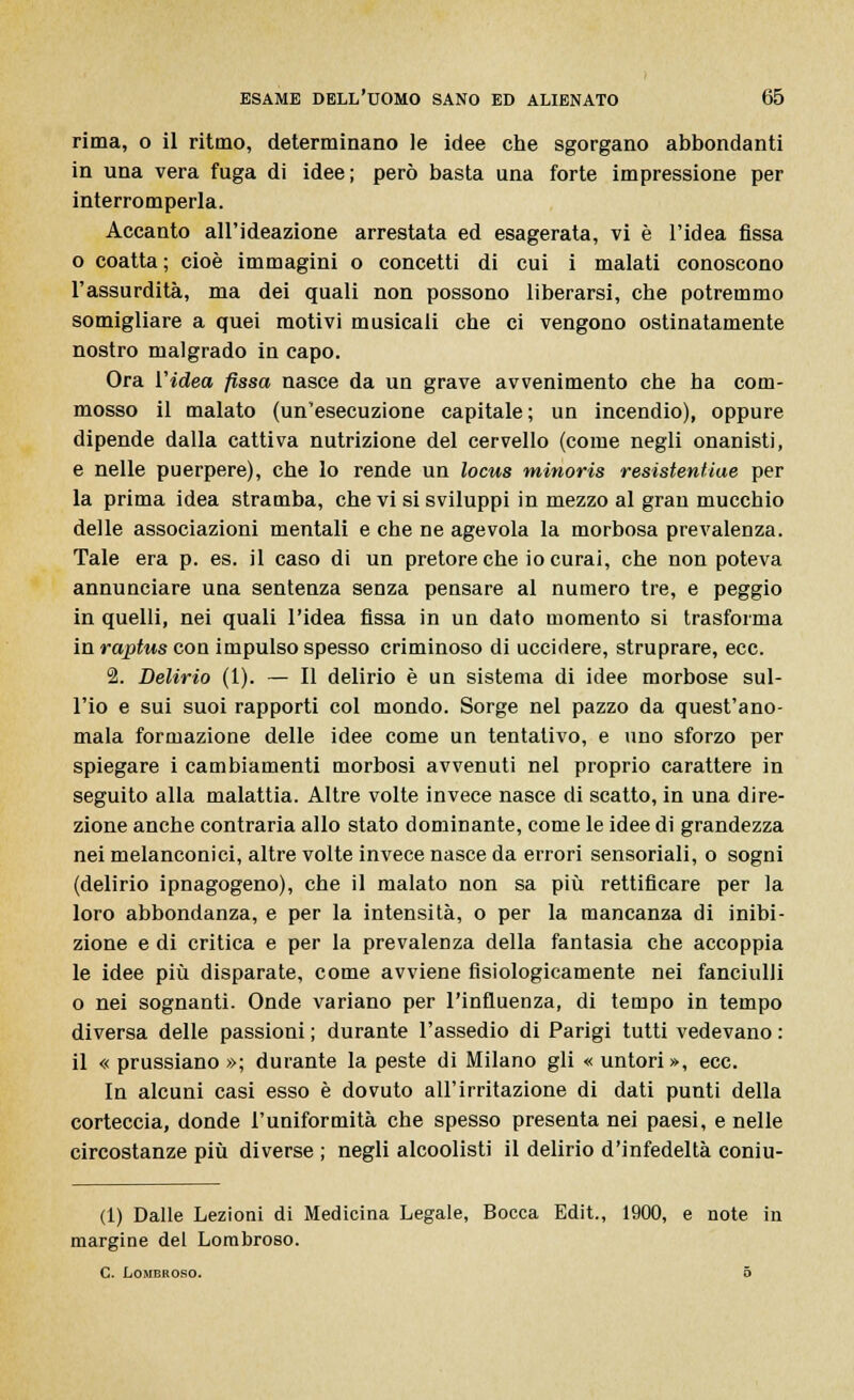 rima, o il ritmo, determinano le idee che sgorgano abbondanti in una vera fuga di idee; però basta una forte impressione per interromperla. Accanto all'ideazione arrestata ed esagerata, vi è l'idea fìssa o coatta; cioè immagini o concetti di cui i malati conoscono l'assurdità, ma dei quali non possono liberarsi, che potremmo somigliare a quei motivi musicali che ci vengono ostinatamente nostro malgrado in capo. Ora Videa fissa nasce da un grave avvenimento che ha com- mosso il malato (un'esecuzione capitale; un incendio), oppure dipende dalla cattiva nutrizione del cervello (come negli onanisti, e nelle puerpere), che lo rende un locus minoris resistentiae per la prima idea stramba, che vi si sviluppi in mezzo al gran mucchio delle associazioni mentali e che ne agevola la morbosa prevalenza. Tale era p. es. il caso di un pretore che io curai, che non poteva annunciare una sentenza senza pensare al numero tre, e peggio in quelli, nei quali l'idea fissa in un dato momento si trasforma in raptus con impulso spesso criminoso di uccidere, struprare, ecc. 2. Delirio (1). — Il delirio è un sistema di idee morbose sul- l'io e sui suoi rapporti col mondo. Sorge nel pazzo da quest'ano- mala formazione delle idee come un tentativo, e uno sforzo per spiegare i cambiamenti morbosi avvenuti nel proprio carattere in seguito alla malattia. Altre volte invece nasce di scatto, in una dire- zione anche contraria allo stato dominante, come le idee di grandezza nei melanconici, altre volte invece nasce da errori sensoriali, o sogni (delirio ipnagogeno), che il malato non sa più rettificare per la loro abbondanza, e per la intensità, o per la mancanza di inibi- zione e di critica e per la prevalenza della fantasia che accoppia le idee più disparate, come avviene fisiologicamente nei fanciulli o nei sognanti. Onde variano per l'influenza, di tempo in tempo diversa delle passioni ; durante l'assedio di Parigi tutti vedevano : il « prussiano »; durante la peste di Milano gli « untori», ecc. In alcuni casi esso è dovuto all'irritazione di dati punti della corteccia, donde l'uniformità che spesso presenta nei paesi, e nelle circostanze più diverse ; negli alcoolisti il delirio d'infedeltà coniu- (1) Dalle Lezioni di Medicina Legale, Bocca Edit., 1900, e note in margine del Lombroso. C. Lombroso. 5