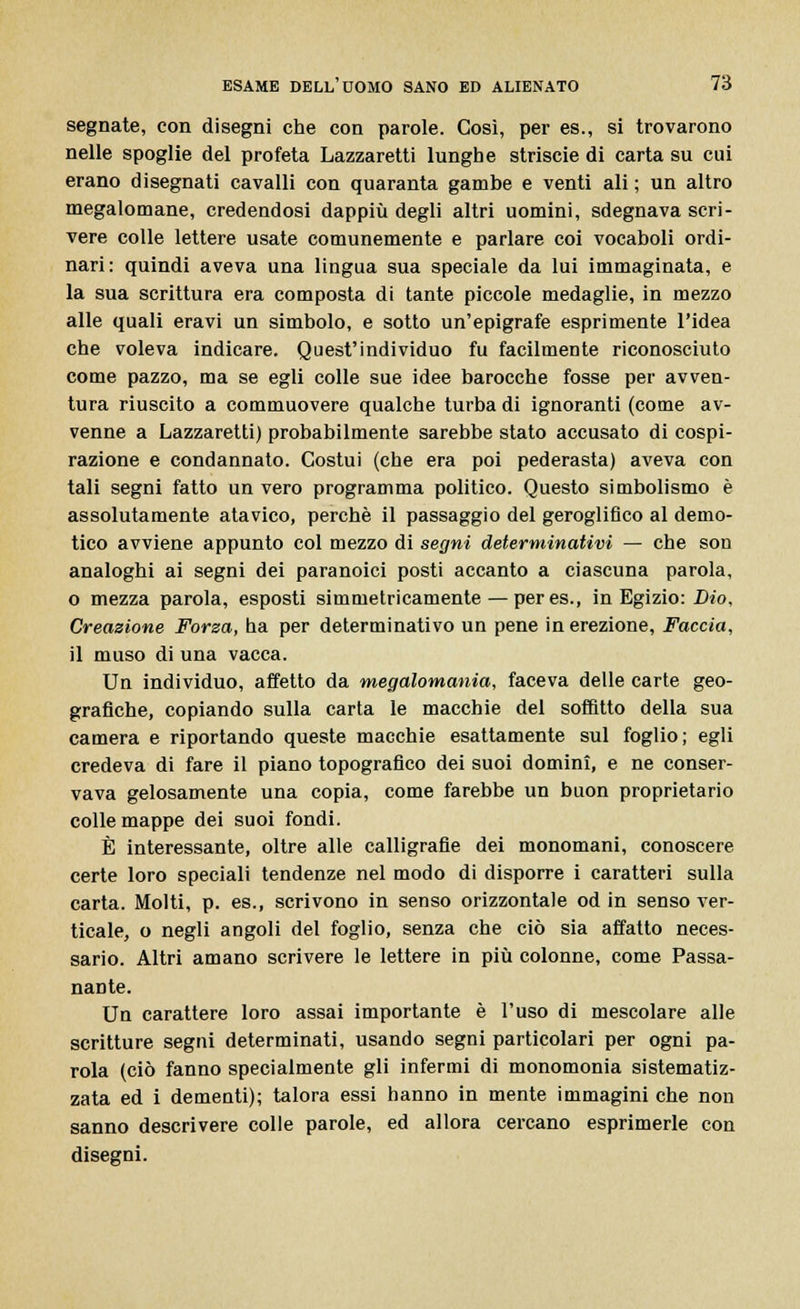 segnate, con disegni che con parole. Così, per es., si trovarono nelle spoglie del profeta Lazzaretti lunghe striscie di carta su cui erano disegnati cavalli con quaranta gambe e venti ali ; un altro megalomane, credendosi dappiù degli altri uomini, sdegnava scri- vere colle lettere usate comunemente e parlare coi vocaboli ordi- nari: quindi aveva una lingua sua speciale da lui immaginata, e la sua scrittura era composta di tante piccole medaglie, in mezzo alle quali eravi un simbolo, e sotto un'epigrafe esprimente l'idea che voleva indicare. Quest'individuo fu facilmente riconosciuto come pazzo, ma se egli colle sue idee barocche fosse per avven- tura riuscito a commuovere qualche turba di ignoranti (come av- venne a Lazzaretti) probabilmente sarebbe stato accusato di cospi- razione e condannato. Costui (che era poi pederasta) aveva con tali segni fatto un vero programma politico. Questo simbolismo è assolutamente atavico, perchè il passaggio del geroglifico al demo- tico avviene appunto col mezzo di segni determinativi — che son analoghi ai segni dei paranoici posti accanto a ciascuna parola, o mezza parola, esposti simmetricamente — peres., in Egizio: Dio, Creazione Forza, ha per determinativo un pene in erezione, Faccia, il muso di una vacca. Un individuo, affetto da megalomania, faceva delle carte geo- grafiche, copiando sulla carta le macchie del soffitto della sua camera e riportando queste macchie esattamente sul foglio; egli credeva di fare il piano topografico dei suoi domini, e ne conser- vava gelosamente una copia, come farebbe un buon proprietario colle mappe dei suoi fondi. È interessante, oltre alle calligrafie dei monomani, conoscere certe loro speciali tendenze nel modo di disporre i caratteri sulla carta. Molti, p. es., scrivono in senso orizzontale od in senso ver- ticale, o negli angoli del foglio, senza che ciò sia affatto neces- sario. Altri amano scrivere le lettere in più colonne, come Passa- nante. Uu carattere loro assai importante è l'uso di mescolare alle scritture segni determinati, usando segni particolari per ogni pa- rola (ciò fanno specialmente gli infermi di monomonia sistematiz- zata ed i dementi); talora essi hanno in mente immagini che non sanno descrivere colle parole, ed allora cercano esprimerle con disegni.