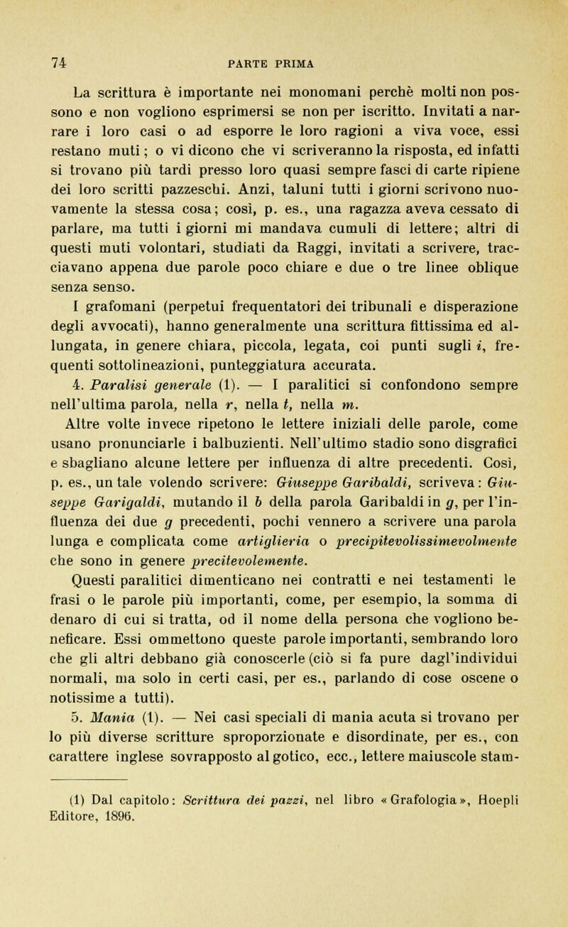 La scrittura è importante nei monomani perchè molti non pos- sono e non vogliono esprimersi se non per iscritto. Invitati a nar- rare i loro casi o ad esporre le loro ragioni a viva voce, essi restano muti ; o vi dicono che vi scriveranno la risposta, ed infatti si trovano più tardi presso loro quasi sempre fasci di carte ripiene dei loro scritti pazzeschi. Anzi, taluni tutti i giorni scrivono nuo- vamente la stessa cosa; così, p. es., una ragazza aveva cessato di parlare, ma tutti i giorni mi mandava cumuli di lettere; altri di questi muti volontari, studiati da Raggi, invitati a scrivere, trac- ciavano appena due parole poco chiare e due o tre linee oblique senza senso. I grafomani (perpetui frequentatori dei tribunali e disperazione degli avvocati), hanno generalmente una scrittura fittissima ed al- lungata, in genere chiara, piccola, legata, coi punti sugli i, fre- quenti sottolineazioni, punteggiatura accurata. 4. Paralisi generale (1). — I paralitici si confondono sempre nell'ultima parola, nella r, nella t, nella m. Altre volte invece ripetono le lettere iniziali delle parole, come usano pronunciarle i balbuzienti. Nell'ultimo stadio sono disgrafici e sbagliano alcune lettere per influenza di altre precedenti. Così, p. espuntale volendo scrivere: Giuseppe Garibaldi, scriveva: Giu- seppe Garigaldi, mutandoli 6 della parola Garibaldi in g, per l'in- fluenza dei due g precedenti, pochi vennero a scrivere una parola lunga e complicata come artiglieria o precipitevolissimevolmente che sono in genere precitevolemente. Questi paralitici dimenticano nei contratti e nei testamenti le frasi o le parole più importanti, come, per esempio, la somma di denaro di cui si tratta, od il nome della persona che vogliono be- neficare. Essi ommettono queste parole importanti, sembrando loro che gli altri debbano già conoscerle (ciò si fa pure dagl'individui normali, ma solo in certi casi, per es., parlando di cose oscene o notissime a tutti). 5. Mania (1). — Nei casi speciali di mania acuta si trovano per lo più diverse scritture sproporzionate e disordinate, per es., con carattere inglese sovrapposto al gotico, ecc., lettere maiuscole stam- (1) Dal capitolo: Scrittura dei passi, nel libro «Grafologia», Hoepli Editore, 1896.