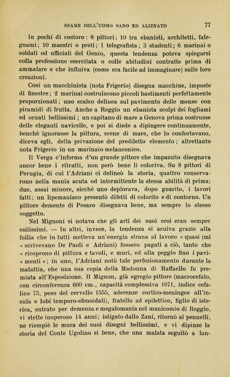 In pochi di costoro: 8 pittori; 10 tra ebanisti, architetti, fale- gnami ; 10 maestri o preti ; 1 telegrafista ; 3 studenti ; 6 marinai o soldati od ufficiali del Genio, questa tendenza poteva spiegarsi colla professione esercitata o colle abitudini contratte prima di ammalare e che influiva (come era facile ad immaginare) sulle loro creazioni. Così un macchinista (nota Frigerio) disegna macchine, imposte di finestre ; u2 marinai costruiscono piccoli bastimenti perfettamente proporzionati ; uno scalco delinea sul pavimento delle mense con piramidi di frutta. Anche a Reggio un ebanista scolpì dei fogliami ed ornati bellissimi ; un capitano di mare a Genova prima costrusse delle eleganti navicelle, e poi si diede a dipingere continuamente, benché ignorasse la pittura, scene di mare, che lo confortavano, diceva egli, della privazione del prediletto elemento ; altrettanto nota Frigerio in un marinaio melanconico. Il Verga c'informa d'un grande pittore cbe impazzito disegnava ancor bene i ritratti, non però bene li coloriva. Su 8 pittori di Perugia, di cui l'Adriani ci delineò la storia, quattro conserva- rono nella mania acuta od intermittente la stessa abilità di prima; due, assai minore, sicché uno deplorava, dopo guarito, i lavori fatti ; un lipemaniaco presentò difetti di colorito e di contorno. Un pittore demente di Pesaro disegnava bene, ma sempre lo stesso soggetto. Nel Mignoni si notava che gli arti dei suoi eroi eran sempre esilissimi. — In altri, invece, la tendenza si acuiva grazie alla follia che in tutti metteva un'energia strana al lavoro « quasi (mi « scrivevano De Paoli e Adriani) fossero pagati a ciò, tanto che « ricoprono di pittura e tavoli, e muri, ed alla peggio fino i pavi- « menti » ; in uno, l'Adriani notò tale perfezionamento durante la malattia, che una sua copia della Madonna di Raffaello fu pre- miata all'Esposizione. Il Mignon, già egregio pittore (macrocefalo, con circonferenza 600 cm., capacità complessiva 1671, indice cefa- lico 73, peso del cervello 1555, aderenze cortico-meningee all'in- sula e lobi temporo-sfenoidali), fratello ad epilettico, tìglio di iste- rica, entrato per demenza e megalomania nel manicomio di Reggio, vi stette inoperoso 14 anni; istigato dallo Zani, ritornò ai pennelli, ne riempiè le mura dei suoi disegni bellissimi, e vi dipinse la storia del Conte Ugolino sì bene, che una malata seguitò a lan-