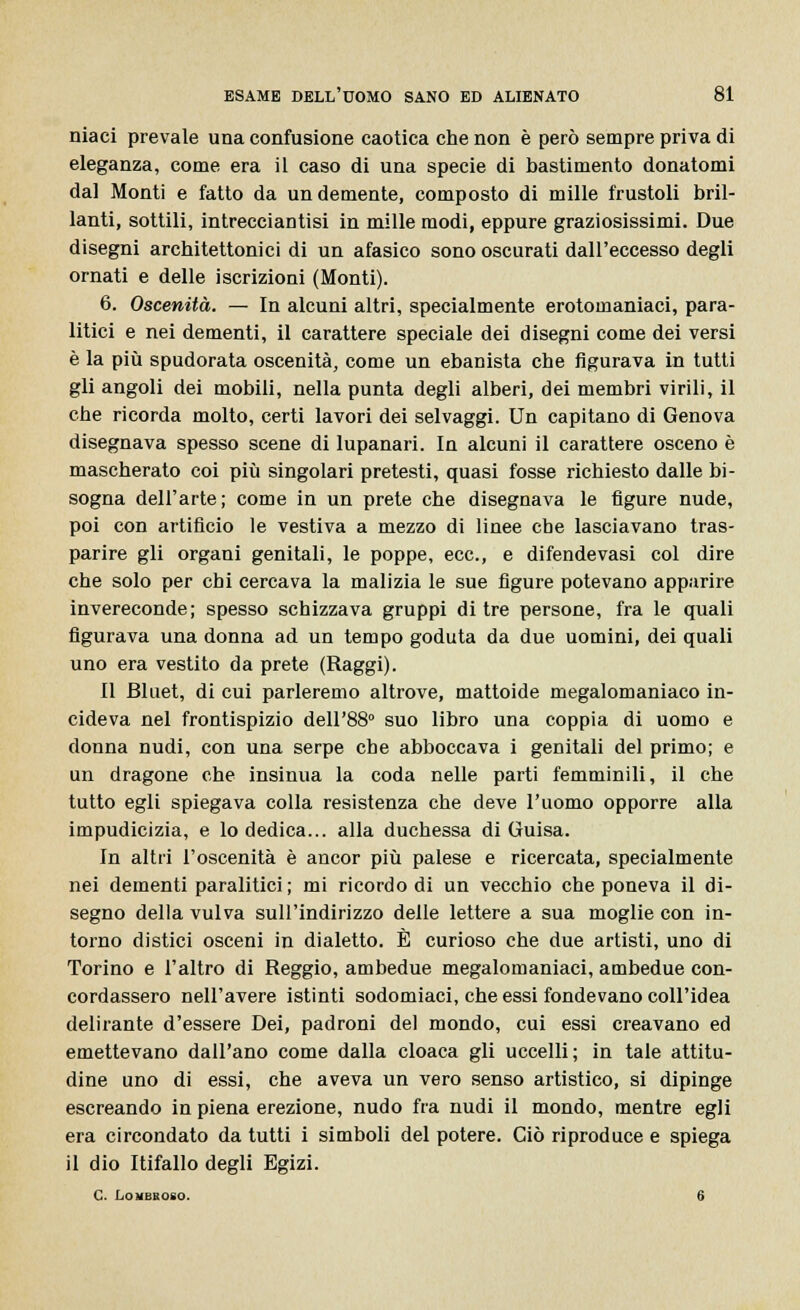 niaci prevale una confusione caotica che non è però sempre priva di eleganza, come era il caso di una specie di bastimento donatomi dal Monti e fatto da un demente, composto di mille frustoli bril- lanti, sottili, intrecciantisi in mille modi, eppure graziosissimi. Due disegni architettonici di un afasico sono oscurati dall'eccesso degli ornati e delle iscrizioni (Monti). 6. Oscenità. — In alcuni altri, specialmente erotomaniaci, para- litici e nei dementi, il carattere speciale dei disegni come dei versi è la più spudorata oscenità, come un ebanista che figurava in tutti gli angoli dei mobili, nella punta degli alberi, dei membri virili, il che ricorda molto, certi lavori dei selvaggi. Un capitano di Genova disegnava spesso scene di lupanari. In alcuni il carattere osceno è mascherato coi più singolari pretesti, quasi fosse richiesto dalle bi- sogna dell'arte; come in un prete che disegnava le figure nude, poi con artificio le vestiva a mezzo di linee cbe lasciavano tras- parire gli organi genitali, le poppe, ecc., e difendevasi col dire che solo per chi cercava la malizia le sue figure potevano apparire invereconde; spesso schizzava gruppi di tre persone, fra le quali figurava una donna ad un tempo goduta da due uomini, dei quali uno era vestito da prete (Raggi). Il Bluet, di cui parleremo altrove, mattoide megalomaniaco in- cideva nel frontispizio delF88° suo libro una coppia di uomo e donna nudi, con una serpe che abboccava i genitali del primo; e un dragone che insinua la coda nelle parti femminili, il che tutto egli spiegava colla resistenza che deve l'uomo opporre alla impudicizia, e lo dedica... alla duchessa di Guisa. In altri l'oscenità è ancor più palese e ricercata, specialmente nei dementi paralitici; mi ricordo di un vecchio che poneva il di- segno della vulva sull'indirizzo delle lettere a sua moglie con in- torno distici osceni in dialetto. È curioso che due artisti, uno di Torino e l'altro di Reggio, ambedue megalomaniaci, ambedue con- cordassero nell'avere istinti sodomiaci, che essi fondevano coll'idea delirante d'essere Dei, padroni del mondo, cui essi creavano ed emettevano dall'ano come dalla cloaca gli uccelli; in tale attitu- dine uno di essi, che aveva un vero senso artistico, si dipinge escreando in piena erezione, nudo fra nudi il mondo, mentre egli era circondato da tutti i simboli del potere. Ciò riproduce e spiega il dio Rifallo degli Egizi. C. Lombboso. 6