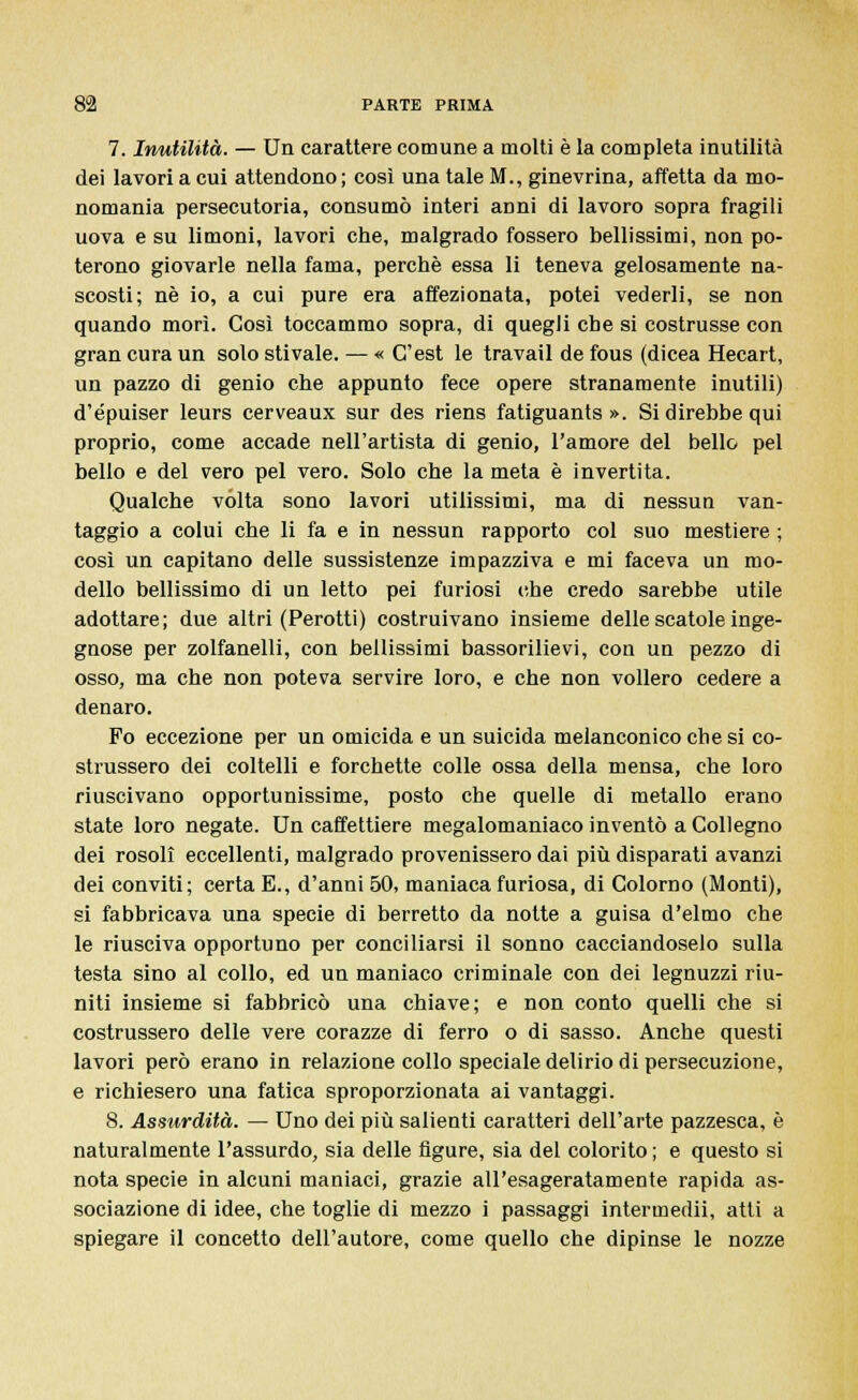 7. Inutilità. — Un carattere comune a molti è la completa inutilità dei lavori a cui attendono ; così una tale M., ginevrina, affetta da mo- nomania persecutoria, consumò interi aDni di lavoro sopra fragili uova e su limoni, lavori che, malgrado fossero bellissimi, non po- terono giovarle nella fama, perchè essa li teneva gelosamente na- scosti; né io, a cui pure era affezionata, potei vederli, se non quando morì. Così toccammo sopra, di quegli che si costrusse con gran cura un solo stivale. — « C'est le travail de fous (dicea Hecart, un pazzo di genio che appunto fece opere stranamente inutili) d'épuiser leurs cerveaux sur des riens fatiguants ». Si direbbe qui proprio, come accade nell'artista di genio, l'amore del bello pel bello e del vero pel vero. Solo che la meta è invertita. Qualche vòlta sono lavori utilissimi, ma di nessun van- taggio a colui che li fa e in nessun rapporto col suo mestiere ; così un capitano delle sussistenze impazziva e mi faceva un mo- dello bellissimo di un letto pei furiosi che credo sarebbe utile adottare; due altri (Perotti) costruivano insieme delle scatole inge- gnose per zolfanelli, con bellissimi bassorilievi, con un pezzo di osso, ma che non poteva servire loro, e che non vollero cedere a denaro. Fo eccezione per un omicida e un suicida melanconico che si co- strussero dei coltelli e forchette colle ossa della mensa, che loro riuscivano opportunissime, posto che quelle di metallo erano state loro negate. Un caffettiere megalomaniaco inventò a Collegno dei rosoli eccellenti, malgrado provenissero dai più disparati avanzi dei conviti; certa E., d'anni 50, maniaca furiosa, di Colorno (Monti), si fabbricava una specie di berretto da notte a guisa d'elmo che le riusciva opportuno per conciliarsi il sonno cacciandoselo sulla testa sino al collo, ed un maniaco criminale con dei legnuzzi riu- niti insieme si fabbricò una chiave; e non conto quelli che si costrussero delle vere corazze di ferro o di sasso. Anche questi lavori però erano in relazione collo speciale delirio di persecuzione, e richiesero una fatica sproporzionata ai vantaggi. 8. Assurdità. — Uno dei più salienti caratteri dell'arte pazzesca, è naturalmente l'assurdo, sia delle figure, sia del colorito ; e questo si nota specie in alcuni maniaci, grazie all'esageratamente rapida as- sociazione di idee, che toglie di mezzo i passaggi intermedii, atti a spiegare il concetto dell'autore, come quello che dipinse le nozze