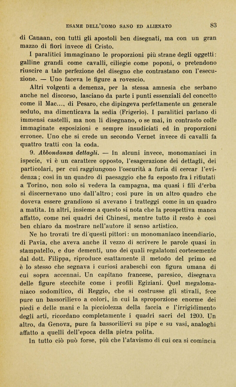 di Canaan, con tutti gli apostoli ben disegnati, ma con un gran mazzo di fiori invece di Cristo. I paralitici immaginano le proporzioni più strane degli oggetti: galline grandi come cavalli, ciliegie come poponi, o pretendono riuscire a tale perfezione del disegno che contrastano con l'esecu- zione. — Uno faceva le figure a rovescio. Altri volgenti a demenza, per la stessa amnesia che serbano anche nel discorso, lasciano da parte i punti essenziali del concetto come il Mac..., di Pesaro, che dipingeva perfettamente un generale seduto, ma dimenticava la sedia (Frigerio). I paralitici parlano di immensi castelli, ma non li disegnano, o se mai, in contrasto colle immaginate esposizioni e sempre insudiciati ed in proporzioni erronee. Uno che si crede un secondo Vernet invece di cavalli fa quattro tratti con la coda. 9. Abbondanza dettagli. — In alcuni invece, monomaniaci in ispecie, vi è un carattere opposto, l'esagerazione dei dettagli, dei particolari, per cui raggiungono l'oscurità a furia di cercar l'evi- denza ; così in un quadro di paesaggio che fu esposto fra i rifiutati a Torino, non solo si vedeva la campagna, ma quasi i fili d'erba si discernevano uno dall'altro; così pure in un altro quadro che doveva essere grandioso si avevano i tratteggi come in un quadro a matita, in altri, insieme a questo si nota che la prospettiva manca affatto, come nei quadri dei Chinesi, mentre tutto il resto è così ben chiaro da mostrare nell'autore il senso artistico. Ne ho trovati tre di'questi pittori: un monomaniaco incendiario, di Pavia, che aveva anche il vezzo di scrivere le parole quasi in stampatello, e due dementi, uno dei quali regalatomi cortesemente dal dott. Filippa, riproduce esattamente il metodo del primo ed è lo stesso che segnava i curiosi arabeschi con figura umana di cui sopra accennai. Un capitano francese, paresico, disegnava delle figure stecchite come i profili Egiziani. Quel megaloma- niaco sodomitico, di Reggio, che si costrusse gli stivali, fece pure un bassorilievo a colori, in cui la sproporzione enorme dei piedi e delle mani e la picciolezza della faccia e l'irrigidimento degli arti, ricordano completamente i quadri sacri del 1200. Un altro, da Genova, pure fa bassorilievi su pipe e su vasi, analoghi affatto a quelli dell'epoca della pietra polita. In tutto ciò può forse, più che l'atavismo di cui ora si comincia