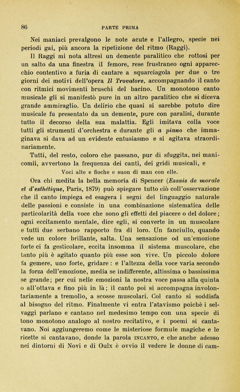 Nei maniaci prevalgono le note acute e l'allegro, specie nei periodi gai, più ancora la ripetizione del ritmo (Raggi). Il Raggi mi nota altresì un demente paralitico che rottosi per un salto da una finestra il femore, rese frustraneo ogni apparec- chio contentivo a furia di cantare a squarciagola per due o tre giorni dei motivi dell'opera 11 Trovatore, accompagnando il canto con ritmici movimenti bruschi del bacino. Un monotono canto musicale gli si manifestò pure in un altro paralitico che si diceva grande ammiraglio. Un delirio che quasi si sarebbe potuto dire musicale fu presentato da un demente, pure con paralisi, durante tutto il decorso della sua malattia. Egli imitava colla voce tutti gli strumenti d'orchestra e durante gli a piano che imma- ginava si dava ad un evidente entusiasmo e si agitava straordi- nariamente. Tutti, del resto, coloro che passano, pur di sfuggita, nei mani- comii, avvertono la frequenza dei canti, dei gridi musicali, e Voci alte e fioche e suon di man con elle. Ora chi medita la bella memoria di Spencer (Essais de morale et d'esthétique, Paris, 1879) può spiegare tutto ciò coll'osservazione che il canto impiega ed esagera i segni del linguaggio naturale delle passioni e consiste in una combinazione sistematica delle particolarità della voce che sono gli effetti del piacere o del dolore ; ogni eccitamento mentale, dice egli, si converte in un muscolare e tutti due serbano rapporto fra di loro. Un fanciullo, quando vede un colore brillante, salta. Una sensazione od un'emozione forte ci fa gesticolare, eccita insomma il sistema muscolare, che tanto più è agitato quanto più esse son vive. Un piccolo dolore fa gemere, uno forte, gridare : e l'altezza della voce varia secondo la forza dell'emozione, media se indifferente, altissima o bassissima se grande; per cui nelle emozioni la nostra voce passa alla quinta o all'ottava e fino più in là ; il canto poi si accompagna involon- tariamente a tremolìo, a scosse muscolari. Col canto si soddisfa al bisogno del ritmo. Finalmente vi entra l'atavismo poiché i sel- vaggi parlano e cantano nel medesimo tempo con una specie di tono monotono analogo al nostro recitativo, e i poemi si canta- vano. Noi aggiungeremo come le misteriose formule magiche e le ricette si cantavano, donde la parola incanto, e che anche adesso nei dintorni di Novi e di Oulx è ovvio il vedere le donne di cam-