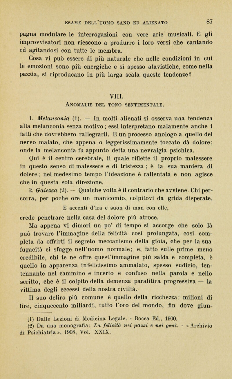 pagna modulare le interrogazioni con vere arie musicali. E gli improvvisatori non riescono a produrre i loro versi che cantando ed agitandosi con tutte le membra. Cosa vi può essere di più naturale che nelle condizioni in cui le emozioni sono più energiche e sì spesso atavistiche, come nella pazzia, si riproducano in più larga scala queste tendenze? Vili. Anomalie del tono sentimentale. 1. Melanconia (1). — In molti alienati si osserva una tendenza alla melanconia senza motivo ; essi interpretano malamente anche i fatti che dovrebbero rallegrarli. E un processo anologo a quello del nervo malato, che appena o leggerissimamente toccato dà dolore; onde la melanconia fu appunto detta una nevralgia psichica. Qui è il centro cerebrale, il quale riflette il proprio malessere in questo senso di malessere e di tristezza ; è la sua maniera di dolere; nel medesimo tempo l'ideazione è rallentata e non agisce che in questa sola direzione. 2. Gaiezza (2). — Qualche volta è il contrario che avviene. Chi per- corra, per poche ore un manicomio, colpitovi da grida disperate, E accenti d'ira e suon di man con elle, crede penetrare nella casa del dolore più atroce. Ma appena vi dimori un po' di tempo si accorge che solo là può trovare l'immagine della felicità così prolungata, così com- pleta da offrirti il segreto meccanismo della gioia, che per la sua fugacità ci sfugge nell'uomo normale; e, fatto sulle prime meno credibile, chi te ne offre quest'immagine più salda e completa, è quello in apparenza infelicissimo ammalato, spesso sudicio, ten- tennante nel cammino e incerto e confuso nella parola e nello scritto, che è il colpito della demenza paralitica progressiva — la vittima degli eccessi della nostra civiltà. Il suo deliro più comune è quello della ricchezza: milioni di lire, cinquecento miliardi, tutto l'oro del mondo, fin dove giun- (1) Dalle Lezioni di Medicina Legale. - Bocca Ed., 1900. (2) Da una monografìa: La felicità nei pazzi e nei geni. - «Archivio di Psichiatria», 1908, Voi. XXIX.