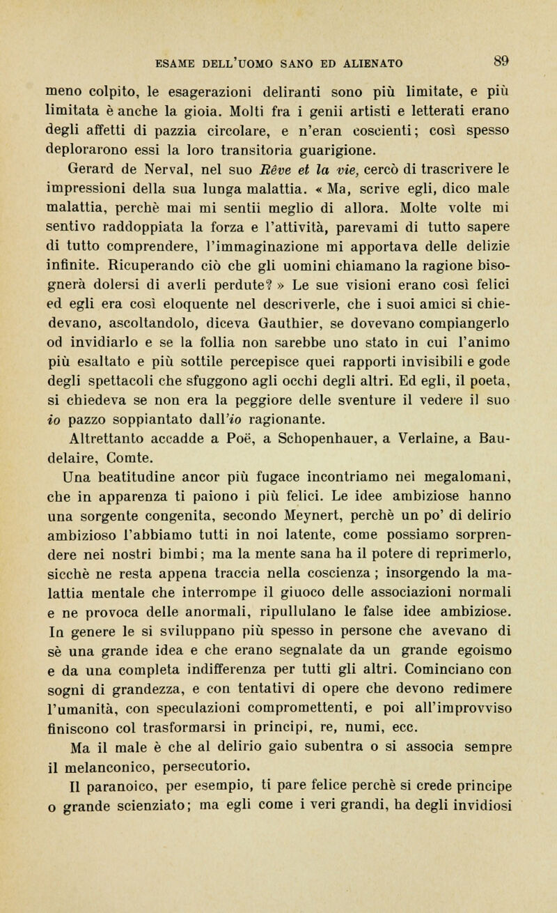 meno colpito, le esagerazioni deliranti sono più limitate, e più limitata è anche la gioia. Molti fra i genii artisti e letterati erano degli affetti di pazzia circolare, e n'eran coscienti; così spesso deplorarono essi la loro transitoria guarigione. Gerard de Nerval, nel suo Béve et la vie, cercò di trascrivere le impressioni della sua lunga malattia. « Ma, scrive egli, dico male malattia, perchè mai mi sentii meglio di allora. Molte volte mi sentivo raddoppiata la forza e l'attività, parevami di tutto sapere di tutto comprendere, l'immaginazione mi apportava delle delizie infinite. Ricuperando ciò che gli uomini chiamano la ragione biso- gnerà dolersi di averli perdute? » Le sue visioni erano così felici ed egli era così eloquente nel descriverle, che i suoi amici si chie- devano, ascoltandolo, diceva Gauthier, se dovevano compiangerlo od invidiarlo e se la follia non sarebbe uno stato in cui l'animo più esaltato e più sottile percepisce quei rapporti invisibili e gode degli spettacoli che sfuggono agli occhi degli altri. Ed egli, il poeta, si chiedeva se non era la peggiore delle sventure il vedere il suo io pazzo soppiantato dall'io ragionante. Altrettanto accadde a Poe, a Schopenhauer, a Verlaine, a Bau- delaire, Comte. Una beatitudine ancor più fugace incontriamo nei megalomani, che in apparenza ti paiono i più felici. Le idee ambiziose hanno una sorgente congenita, secondo Meynert, perchè un po' di delirio ambizioso l'abbiamo tutti in noi latente, come possiamo sorpren- dere nei nostri bimbi; ma la mente sana ha il potere di reprimerlo, sicché ne resta appena traccia nella coscienza ; insorgendo la ma- lattia mentale che interrompe il giuoco delle associazioni normali e ne provoca delle anormali, ripullulano le false idee ambiziose. In genere le si sviluppano più spesso in persone che avevano di sé una grande idea e che erano segnalate da un grande egoismo e da una completa indifferenza per tutti gli altri. Cominciano con sogni di grandezza, e con tentativi di opere che devono redimere l'umanità, con speculazioni compromettenti, e poi all'improvviso finiscono col trasformarsi in principi, re, numi, ecc. Ma il male è che al delirio gaio subentra o si associa sempre il melanconico, persecutorio. Il paranoico, per esempio, ti pare felice perchè si crede principe o grande scienziato; ma egli come i veri grandi, ha degli invidiosi