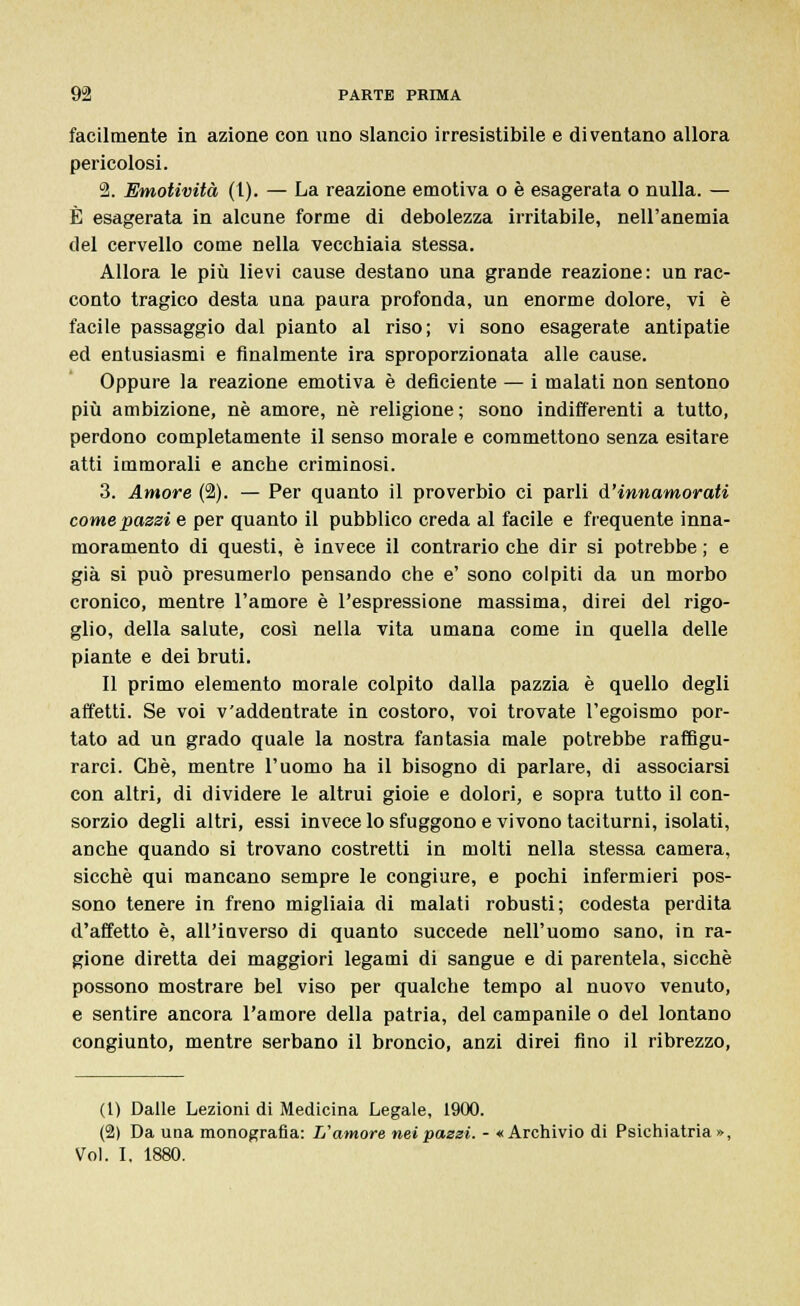 facilmente in azione con uno slancio irresistibile e diventano allora pericolosi. 2. Emotività (l). — La reazione emotiva o è esagerata o nulla. — È esagerata in alcune forme di debolezza irritabile, nell'anemia del cervello come nella vecchiaia stessa. Allora le più lievi cause destano una grande reazione: un rac- conto tragico desta una paura profonda, un enorme dolore, vi è facile passaggio dal pianto al riso; vi sono esagerate antipatie ed entusiasmi e finalmente ira sproporzionata alle cause. Oppure la reazione emotiva è deficiente — i malati non sentono più ambizione, né amore, né religione ; sono indifferenti a tutto, perdono completamente il senso morale e commettono senza esitare atti immorali e anche criminosi. 3. Amore (2). — Per quanto il proverbio ci parli d'innamorati come passi e per quanto il pubblico creda al facile e frequente inna- moramento di questi, è invece il contrario che dir si potrebbe ; e già si può presumerlo pensando che e' sono colpiti da un morbo cronico, mentre l'amore è l'espressione massima, direi del rigo- glio, della salute, così nella vita umana come in quella delle piante e dei bruti. Il primo elemento morale colpito dalla pazzia è quello degli affetti. Se voi v'addentrate in costoro, voi trovate l'egoismo por- tato ad un grado quale la nostra fantasia male potrebbe raffigu- rarci. Che, mentre l'uomo ha il bisogno di parlare, di associarsi con altri, di dividere le altrui gioie e dolori, e sopra tutto il con- sorzio degli altri, essi invece lo sfuggono e vivono taciturni, isolati, anche quando si trovano costretti in molti nella stessa camera, sicché qui mancano sempre le congiure, e pochi infermieri pos- sono tenere in freno migliaia di malati robusti; codesta perdita d'affetto è, all'inverso di quanto succede nell'uomo sano, in ra- gione diretta dei maggiori legami di sangue e di parentela, sicché possono mostrare bel viso per qualche tempo al nuovo venuto, e sentire ancora l'amore della patria, del campanile o del lontano congiunto, mentre serbano il broncio, anzi direi fino il ribrezzo, (1) Dalle Lezioni di Medicina Legale, 1900. (2) Da una monografia: L'amore nei passi. - «Archivio di Psichiatria»,