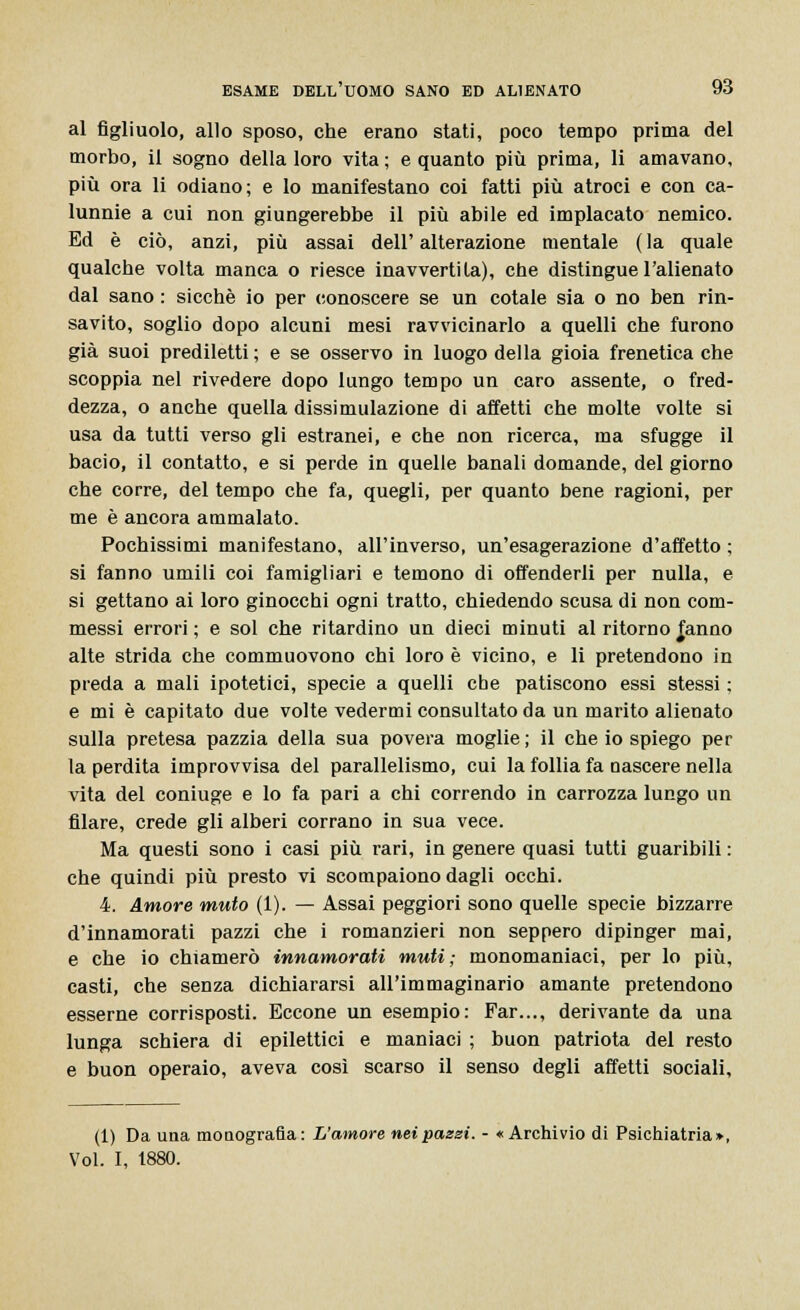 al figliuolo, allo sposo, che erano stati, poco tempo prima del morbo, il sogno della loro vita ; e quanto più prima, li amavano, più ora li odiano; e lo manifestano coi fatti più atroci e con ca- lunnie a cui non giungerebbe il più abile ed implacato nemico. Ed è ciò, anzi, più assai dell' alterazione mentale ( la quale qualche volta manca o riesce inavvertila), che distingue l'alienato dal sano : sicché io per conoscere se un cotale sia o no ben rin- savito, soglio dopo alcuni mesi ravvicinarlo a quelli che furono già suoi prediletti; e se osservo in luogo della gioia frenetica che scoppia nel rivedere dopo lungo tempo un caro assente, o fred- dezza, o anche quella dissimulazione di affetti che molte volte si usa da tutti verso gli estranei, e che non ricerca, ma sfugge il bacio, il contatto, e si perde in quelle banali domande, del giorno che corre, del tempo che fa, quegli, per quanto bene ragioni, per me è ancora ammalato. Pochissimi manifestano, all'inverso, un'esagerazione d'affetto ; si fanno umili coi famigliari e temono di offenderli per nulla, e si gettano ai loro ginocchi ogni tratto, chiedendo scusa di non com- messi errori ; e sol che ritardino un dieci minuti al ritorno fanno alte strida che commuovono chi loro è vicino, e li pretendono in preda a mali ipotetici, specie a quelli che patiscono essi stessi ; e mi è capitato due volte vedermi consultato da un marito alienato sulla pretesa pazzia della sua povera moglie; il che io spiego per la perdita improvvisa del parallelismo, cui la follia fa nascere nella vita del coniuge e lo fa pari a chi correndo in carrozza lungo un filare, crede gli alberi corrano in sua vece. Ma questi sono i casi più rari, in genere quasi tutti guaribili : che quindi più presto vi scompaiono dagli occhi. 4. Amore muto (1). — Assai peggiori sono quelle specie bizzarre d'innamorati pazzi che i romanzieri non seppero dipinger mai, e che io chiamerò innamorati muti; monomaniaci, per lo più, casti, che senza dichiararsi all'immaginario amante pretendono esserne corrisposti. Eccone un esempio: Far..., derivante da una lunga schiera di epilettici e maniaci ; buon patriota del resto e buon operaio, aveva così scarso il senso degli affetti sociali. (1) Da una monografia: L'amore nei pazzi. - «Archivio di Psichiatria»,