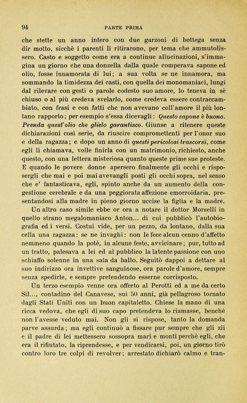 che stette un anno intero con due garzoni di bottega senza dir motto, sicché i parenti li ritirarono, per tema che ammutolis- sero. Casto e soggetto come era a continue allucinazioni, s'imma- gina un giorno che una donzella dalla quale comperava sapone ed olio, fosse innamorata di lui; a sua volta se ne innamora, ma sommando la timidezza dei casti, con quella dei monomaniaci, lungi dal rilevare con gesti o parole codesto suo amore, lo teneva in sé chiuso o al più credeva svelarlo, come credeva essere contraccam- biato, con frasi e con fatti che non avevano coli'amore il più lon- tano rapporto ; per esempio s'essa dicevagli : Questo sapone è buono. Prenda quest'olio che glielo garantisco. Giunse a ritenere queste dichiarazioni così serie, da riuscire compromettenti perl'onor suo e della ragazza; e dopo un anno di questi pericolosi trascorsi, come egli li chiamava, volle finirla con un matrimonio, richiesto, anche questo, con una lettera misteriosa quanto queste prime sue proteste. E quando le povere donne apersero finalmente gli occhi e rispo- sergli che mai e poi mai avevangli posti gli occhi sopra, nel senso che e' fantasticava, egli, spinto anche da un aumento della con- gestione cerebrale e da una peggiorata affezione emorroidaria, pre- sentandosi alla madre in pieno giorno uccise la figlia e la madre. Un altro caso simile ebbe or ora a notare il dottor Morselli in quello strano megalomaniaco Anton... di cui pubblicò l'autobio- grafia ed i versi. Costui vide, per un pezzo, da lontano, dalla sua cella una ragazza : se ne invaghì : non le fece alcun cenno d'affetto nemmeno quando la potè, in alcune feste, avvicinare ; pur, tutto ad un tratto, palesava a lei ed al pubblico la latente passione con uno schiaffo solenne in una sala da ballo. Seguitò dappoi a dettare al suo indirizzo ora invettive sanguinose, ora parole d'amore, sempre senza spedirle, e sempre pretendendo esserne corrisposto. Un terzo esempio venne ora offerto al Perotti ed a me da certo Sii..., contadino del Canavese, sui 50 anni, già pellagroso tornato dagli Stati Uniti con un buon capitaletto. Chiese la mano di una ricca vedova, che egli di suo capo pretendeva lo riamasse, benché non l'avesse veduto mai. Non gli si rispose, tanto la domanda parve assurda ; ma egli continuò a fissare pur sempre che gli zìi e il padre di lei mettessero sossopra mari e monti perchè egli, che era il rifiutato, la riprendesse, e per vendicarsi, poi, un giorno tirò contro loro tre colpi di revolver; arrestato dichiarò calmo e tran-