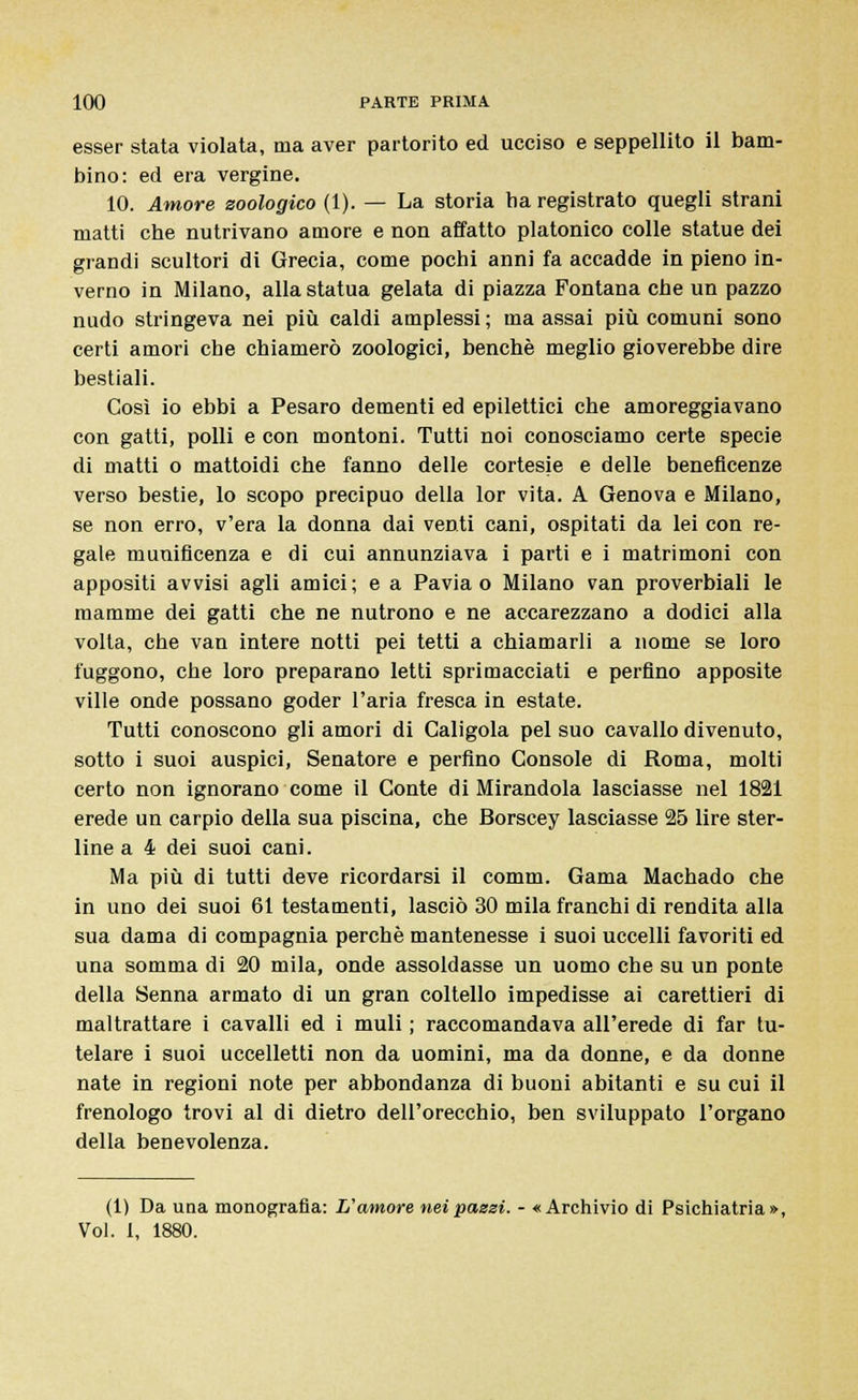 esser stata violata, ma aver partorito ed ucciso e seppellito il bam- bino: ed era vergine. 10. Amore zoologico (1). — La storia ha registrato quegli strani matti che nutrivano amore e non affatto platonico colle statue dei grandi scultori di Grecia, come pochi anni fa accadde in pieno in- verno in Milano, alla statua gelata di piazza Fontana che un pazzo nudo stringeva nei più caldi amplessi ; ma assai più comuni sono certi amori che chiamerò zoologici, benché meglio gioverebbe dire bestiali. Così io ebbi a Pesaro dementi ed epilettici che amoreggiavano con gatti, polli e con montoni. Tutti noi conosciamo certe specie di matti o mattoidi che fanno delle cortesie e delle beneficenze verso bestie, lo scopo precipuo della lor vita. A Genova e Milano, se non erro, v'era la donna dai venti cani, ospitati da lei con re- gale munificenza e di cui annunziava i parti e i matrimoni con appositi avvisi agli amici; e a Pavia o Milano van proverbiali le mamme dei gatti che ne nutrono e ne accarezzano a dodici alla volta, che van intere notti pei tetti a chiamarli a nome se loro fuggono, che loro preparano Ietti sprimacciati e perfino apposite ville onde possano goder l'aria fresca in estate. Tutti conoscono gli amori di Caligola pel suo cavallo divenuto, sotto i suoi auspici, Senatore e perfino Console di Roma, molti certo non ignorano come il Conte di Mirandola lasciasse nel 1821 erede un carpio della sua piscina, che Borscey lasciasse 25 lire ster- line a 4 dei suoi cani. Ma più di tutti deve ricordarsi il comm. Gama Machado che in uno dei suoi 61 testamenti, lasciò 30 mila franchi di rendita alla sua dama di compagnia perchè mantenesse i suoi uccelli favoriti ed una somma di 20 mila, onde assoldasse un uomo che su un ponte della Senna armato di un gran coltello impedisse ai carettieri di maltrattare i cavalli ed i muli ; raccomandava all'erede di far tu- telare i suoi uccelletti non da uomini, ma da donne, e da donne nate in regioni note per abbondanza di buoni abitanti e su cui il frenologo trovi al di dietro dell'orecchio, ben sviluppato l'organo della benevolenza. (1) Da una monografia: L'amore nei passi. - «Archivio di Psichiatria»,