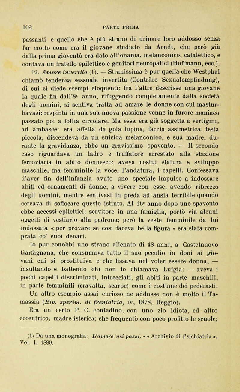 passanti e quello che è più strano di urinare loro addosso senza far motto come era il giovane studiato da Arndt, che però già dalla prima gioventù era dato all'onania, melanconico, catalettico, e contava un fratello epilettico e genitori neuropatici (Hoffmann, ecc.). 12. Amore invertito (1). — Stranissima è pur quella che Westphal chiamò tendenza sessuale invertita (Contràre Sexualempfindung), di cui ci diede esempi eloquenti: fra l'altre descrisse una giovane la quale fin dall'8° anno, rifuggendo completamente dalla società degli uomini, si sentiva tratta ad amare le donne con cui mastur- bavasi: respinta in una sua nuova passione venne in furore maniaco passato poi a follia circolare. Ma essa era già soggetta a vertigini, ad ambasce: era affetta da gola lupina, faccia assimetrica, testa piccola, discendeva da un suicida melanconico, e sua madre, du- rante la gravidanza, ebbe un gravissimo spavento. — 11 secondo caso riguardava un ladro e truffatore arrestato alla stazione ferroviaria in abito donnesco: aveva costui statura e sviluppo maschile, ma femminile la voce, l'andatura, i capelli. Confessava d'aver fin dell'infanzia avuto uno speciale impulso a indossare abiti ed ornamenti di donne, a vivere con esse, avendo ribrezzo degli uomini, mentre sentivasi in preda ad ansia terribile quando cercava di soffocare questo istinto. Al 16° anno dopo uno spavento ebbe accessi epilettici; servitore in una famiglia, portò via alcuni oggetti di vestiario alla padrona; però la veste femminile da lui indossata « per provare se così faceva bella figura » era stata com- prata co' suoi denari. Io pur conobbi uno strano alienato di 48 anni, a Castelnuovo Garfagnana, che consumava tutto il suo peculio in doni ai gio- vani cui si prostituiva e che fissava nel voler essere donna, — insultando e battendo chi non lo chiamava Luigia: — aveva i pochi capelli discriminati, intrecciati, gli abiti in parte maschili, in parte femminili (cravatta, scarpe) come è costume dei pederasti. Un altro esempio assai curioso ne addusse non è molto il Ta- massia (Riv. sperim. di freniatria, iv, 1878, Reggio). Era un certo P. C. contadino, con uno zio idiota, ed altro eccentrico, madre isterica; che frequentò con poco profitto le scuole; (1) Da una monografia : L'amore nei pazzi. - « Archivio di Psichiatria »,