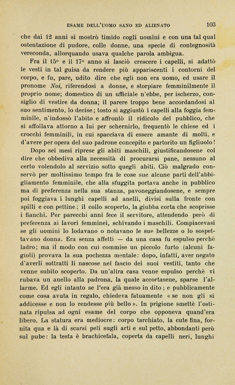 che dai 12 anni si mostrò timido cogli uomini e con una tal qual ostentazione di pudore, colle donne, una specie di contegnosità vereconda, allorquando usava qualche parola ambigua. Fra il 15° e il 17° anno si lasciò crescere i capelli, si adattò le vesti in tal guisa da rendere più appariscenti i contorni del corpo, e fu, pare, udito dire che egli non era uomo, ed usare il pronome Noi, riferendosi a donne, e storpiare femminilmente il proprio nome; domestico di un ufficiale n'ebbe, per ischerzo, con- siglio di vestire da donna; il parere troppo bene accordandosi al suo sentimento, lo decise ; tosto si aggiustò i capelli alla foggia fem- minile, n'indossò l'abito e affrontò il ridicolo del pubblico, che si affollava attorno a lui per schernirlo, frequentò le chiese ed i crocchi femminili, in cui spacciava di essere amante di molti, e d'avere per opera del suo padrone concepito e partorito un figliuolo ! Dopo sei mesi riprese gli abiti maschili, giustificandosene col dire che obbediva alla necessità di procurarsi pane, nessuno al certo volendolo al servizio sotto quegli abiti. Ciò malgrado con- servò per moltissimo tempo fra le cose sue alcune parti dell'abbi- gliamento femminile, che alla sfuggita portava anche in pubblico ma di preferenza nella sua stanza, pavoneggiandosene, e sempre poi foggiava i lunghi capelli ad anelli, divisi sulla fronte con spilli e con pettine ; il collo scoperto, la giubba corta che scoprisse i fianchi. Per parecchi anni fece il servitore, attendendo però di preferenza ai lavori femminei, schivando i maschili. Compiacevasi se gli uomini lo lodavano o notavano le sue bellezze o lo sospet- tavano donna. Era senza affetti — da una casa fu espulso perchè ladro; ma il modo con cui commise un piccolo furto (alcuni fa- gioli) provava la sua pochezza mentale: dopo, infatti, aver negato d'averli sottratti li nascose nel fascio dei suoi vestiti, tanto che venne subito scoperto. Da un'altra casa venne espulso perchè vi rubava un anello alla padrona, la quale accortasene, sparse l'al- larme. Ed egli intanto se l'era già messo in dito ; e pubblicamente come cosa avuta in regalo, chiedeva fatuamente « se non gli si addicesse e non lo rendesse più bello». In prigione smette l'osti- nata ripulsa ad ogni esame del corpo che opponeva quand'era libero. La statura era mediocre : corpo tarchiato, la cute fina, for- nita qua e là di scarsi peli sugli arti e sul petto, abbondanti però sul pube: la testa è brachicefala, coperta da capelli neri, lunghi