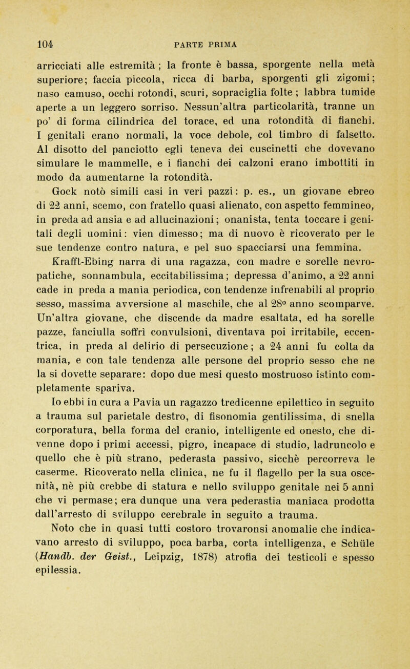 arricciati alle estremità ; la fronte è bassa, sporgente nella metà superiore; faccia piccola, ricca di barba, sporgenti gli zigomi; naso camuso, occhi rotondi, scuri, sopraciglia folte ; labbra tumide aperte a un leggero sorriso. Nessun'altra particolarità, tranne un po' di forma cilindrica del torace, ed una rotondità di fianchi. I genitali erano normali, la voce debole, col timbro di falsetto. Al disotto del panciotto egli teneva dei cuscinetti che dovevano simulare le mammelle, e i fianchi dei calzoni erano imbottiti in modo da aumentarne la rotondità. Gock notò simili casi in veri pazzi : p. es., un giovane ebreo di 22 anni, scemo, con fratello quasi alienato, con aspetto femmineo, in preda ad ansia e ad allucinazioni; onanista, tenta toccare i geni- tali degli uomini: vien dimesso; ma di nuovo è ricoverato per le sue tendenze contro natura, e pel suo spacciarsi una femmina. Krafft-Ebing narra di una ragazza, con madre e sorelle nevro- patiche, sonnambula, eccitabilissima; depressa d'animo, a 22 anni cade in preda a manìa periodica, con tendenze infrenabili al proprio sesso, massima avversione al maschile, che al 28° anno scomparve. Un'altra giovane, che discende da madre esaltata, ed ha sorelle pazze, fanciulla soffrì convulsioni, diventava poi irritabile, eccen- trica, in preda al delirio di persecuzione ; a 24 anni fu colta da mania, e con tale tendenza alle persone del proprio sesso che ne la si dovette separare: dopo due mesi questo mostruoso istinto com- pletamente spariva. Io ebbi in cura a Pavia un ragazzo tredicenne epilettico in seguito a trauma sul parietale destro, di fìsonomia gentilissima, di snella corporatura, bella forma del cranio, intelligente ed onesto, che di- venne dopo i primi accessi, pigro, incapace di studio, ladruncolo e quello che è più strano, pederasta passivo, sicché percorreva le caserme. Ricoverato nella clinica, ne fu il flagello per la sua osce- nità, né più crebbe di statura e nello sviluppo genitale nei 5 anni che vi permase ; era dunque una vera pederastia maniaca prodotta dall'arresto di sviluppo cerebrale in seguito a trauma. Noto che in quasi tutti costoro trovaronsi anomalie che indica- vano arresto di sviluppo, poca barba, corta intelligenza, e Schiile {Handb. der Geist., Leipzig, 1878) atrofia dei testicoli e spesso epilessia.