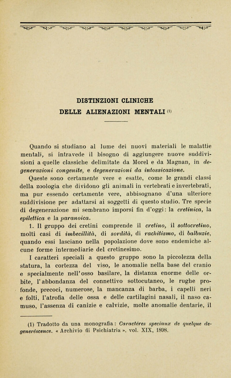 —^$&- —^^- ~^fyg^ ~^<j$&- —T^fr&~ -^^~ -^fi0- -%ì'f&- —K^pS ^^ DISTINZIONI CLINICHE DELLE ALIENAZIONI MENTALI ' Quando si studiano al lume dei nuovi materiali le malattie mentali, si intravede il bisogno di aggiungere nuove suddivi- sioni a quelle classiche delimitate da Morel e da Magnan, in de- generazioni congenite, e degenerazioni da intossicazione. Queste sono certamente vere e esatte, come le grandi classi della zoologia che dividono gli animali in vertebrati e invertebrati, ma pur essendo certamente vere, abbisognano d'una ulteriore suddivisione per adattarsi ai soggetti di questo studio. Tre specie di degenerazione mi sembrano imporsi fin d'oggi : la cretinica, la epilettica e la paranoica. 1. Il gruppo dei cretini comprende il cretino, il sottocretino, molti casi di imbecillità, di sordità, di rachitismo, di balbuzie, quando essi lasciano nella popolazione dove sono endemiche al- cune forme intermediarie del cretinesimo. I caratteri speciali a questo gruppo sono la piccolezza della statura, la cortezza del viso, le anomalie nella base del cranio e specialmente nell'osso basilare, la distanza enorme delle or- bite, l'abbondanza del connettivo sottocutaneo, le rughe pro- fonde, precoci, numerose, la mancanza di barba, i capelli neri e folti, l'atrofia delle ossa e delle cartilagini nasali, il naso ca- muso, l'assenza di canizie e calvizie, molte anomalie dentarie, il (1) Tradotto da una monografia : Caractéres speciunx de qnelque de- generéscence. « Archivio di Psichiatria », voi. XIX, 1898.