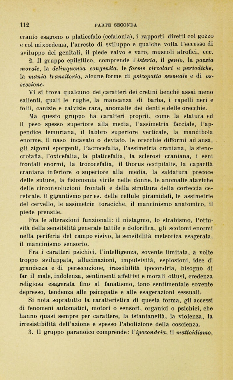 cranio esagono o platicefalo (cefalonia), i rapporti diretti col gozzo e col mixoedema, l'arresto di sviluppo e qualche volta l'eccesso di sviluppo dei genitali, il piede valvo e varo, muscoli atrofici, ecc. 2. 11 gruppo epilettico, comprende l'isteria, il genio, la pazzia morale, la delinquenza congenita, le forme circolari e periodiche, la mania transitoria, alcune forme di psicopatia sessuale e di os- sessione. Vi si trova qualcuno dei caratteri dei cretini benché assai meno salienti, quali le rugbe, la mancanza di barba, i capelli neri e folti, canizie e calvizie rara, anomalie dei denti e delle orecchie. Ma questo gruppo ha caratteri proprii, come la statura ed il peso spesso superiore alla media, l'assimetria facciale, l'ap- pendice lemuriana, il labbro superiore verticale, la mandibola enorme, il naso incavato o deviato, le orecchie difformi ad ansa, gli zigomi sporgenti, l'acrocefalia, l'assimetria craniana, la steno- crotafia, l'oxicefalia, la platicefalia, la sclerosi craniana, i seni frontali enormi, la trococefalia, il thorus occipitalis, la capacità craniana inferiore o superiore alla media, la saldatura precoce delle suture, la fisionomia virile nelle donne, le anomalie ataviche delle circonvoluzioni frontali e della struttura della corteccia ce- rebrale, il gigantismo per es. delle cellule piramidali, le assimetrie del cervello, le assimetrie toraciche, il mancinismo anatomico, il piede prensile. Fra le alterazioni funzionali: il nistagmo, lo strabismo, l'ottu- sità della sensibilità generale tattile e dolorifica, gli scotomi enormi nella periferia del campo visivo, la sensibilità meteorica esagerata, il mancinismo sensorio. Fra i caratteri psichici, l'intelligenza, sovente limitata, a volte troppo sviluppata, allucinazioni, impulsività, esplosioni, idee di grandezza e di persecuzione, irascibilità ipocondria, bisogno di far il male, indolenza, sentimenti affettivi e morali ottusi, credenza religiosa esagerata fino al fanatismo, tono sentimentale sovente depresso, tendenza alle psicopatie e alle esagerazioni sessuali. Si nota sopratutto la caratteristica di questa forma, gli accessi di fenomeni automatici, motori o sensori, organici o psichici, che hanno quasi sempre per carattere, la istantaneità, la violenza, la irresistibilità dell'azione e spesso l'abolizione della coscienza. 3. 11 gruppo paranoico comprende : l'ipocondria, il mattoidismo,