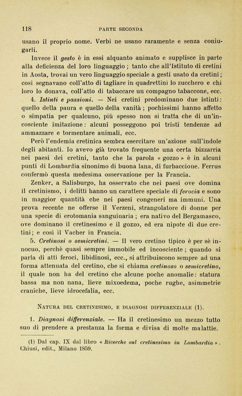 usano il proprio nome. Verbi ne usano raramente e senza coniu- garli. Invece il gesto è in essi alquanto animato e supplisce in parte alla deficienza del loro linguaggio ; tanto che all'Istituto di cretini in Aosta, trovai un vero linguaggio speciale a gesti usato da cretini ; così segnavano coll'atto di tagliare in quadrettini lo zucchero e chi loro lo donava, coll'atto di tabaccare un compagno tabaccone, ecc. 4. Istinti e passioni. — Nei cretini predominano due istinti : quello della paura e quello della vanità ; pochissimi hanno affetto o simpatia per qualcuno, più spesso non si tratta che di un'in- cosciente imitazione : alcuni posseggono poi tristi tendenze ad ammazzare e tormentare animali, ecc. Però l'endemia cretinica sembra esercitare un'azione sull'indole degli abitanti. Io avevo già trovato frequente una certa bizzarria nei paesi dei cretini, tanto che la parola « gozzo » è in alcuni punti di Lombardia sinonimo di buona lana, di furbaccione. Ferrus confermò questa medesima osservazione per la Francia. Zenker, a Salisburgo, ha osservato che nei paesi ove domina il cretinismo, i delitti hanno un carattere speciale di ferocia e sono in maggior quantità che nei paesi congeneri ma immuni. Una prova recente ne offerse il Verzeni, strangolatore di donne per una specie di erotomania sanguinaria ; era nativo del Bergamasco, ove dominano il cretinesimo e il gozzo, ed era nipote di due cre- tini; e così il Vacher in Francia. 5. Gretinosì o semicretini. — Il vero cretino tipico è per sé in- nocuo, perchè quasi sempre immobile ed incosciente ; quando si parla di atti feroci, libidinosi, ecc., si attribuiscono sempre ad una forma attenuata del cretino, che si chiama cretinoso o semicretino, il quale non ha del cretino che alcune poche anomalie: statura bassa ma non nana, lieve mixoedema, poche rughe, asimmetrie craniche, lieve idrocefalia, ecc. Natura del cretinesimo, e diagnosi differenziale (1). 1. Diagnosi differenziale. — Ha il cretinesimo un mezzo tutto suo di prendere a prestanza la forma e divisa di molte malattie. (1) Dal cap. IX dal libro « Ricerche sul cretinesimo in Lombardia » Chiusi, edit., Milano 1859.