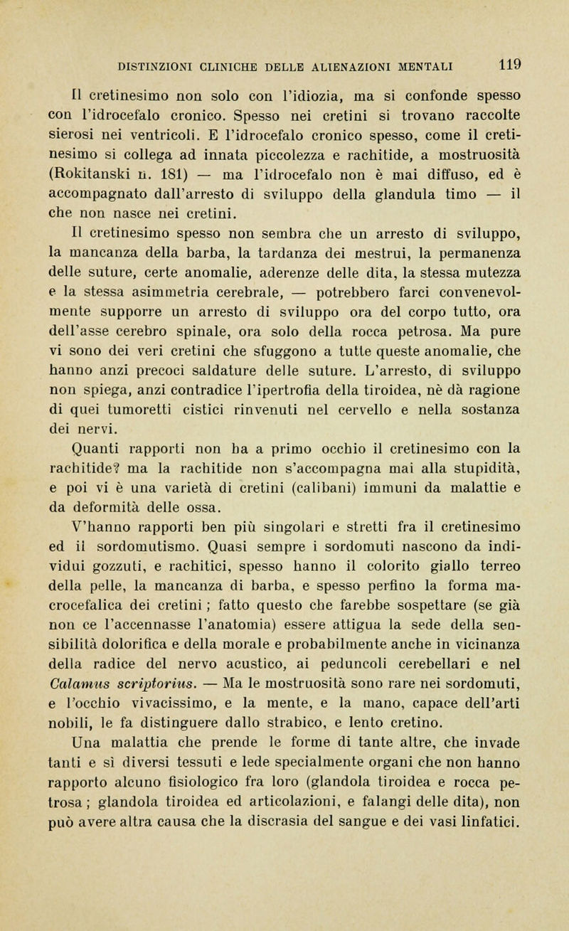 Il cretinesimo non solo con l'idiozia, ma si confonde spesso con l'idrocefalo cronico. Spesso nei cretini si trovano raccolte sierosi nei ventricoli. E l'idrocefalo cronico spesso, come il creti- nesimo si collega ad innata piccolezza e rachitide, a mostruosità (Rokitanski n. 181) — ma l'idrocefalo non è mai diffuso, ed è accompagnato dall'arresto di sviluppo della gianduia timo — il che non nasce nei cretini. Il cretinesimo spesso non sembra che un arresto di sviluppo, la mancanza della barba, la tardanza dei mestrui, la permanenza delle suture, certe anomalie, aderenze delle dita, la stessa mutezza e la stessa asimmetria cerebrale, — potrebbero farci convenevol- mente supporre un arresto di sviluppo ora del corpo tutto, ora dell'asse cerebro spinale, ora solo della rocca petrosa. Ma pure vi sono dei veri cretini che sfuggono a tutte queste anomalie, che hanno anzi precoci saldature delle suture. L'arresto, di sviluppo non spiega, anzi contradice l'ipertrofia della tiroidea, né dà ragione di quei tumorettì cistici rinvenuti nel cervello e nella sostanza dei nervi. Quanti rapporti non ba a primo occhio il cretinesimo con la rachitide? ma la rachitide non s'accompagna mai alla stupidità, e poi vi è una varietà di cretini (calibani) immuni da malattie e da deformità delle ossa. V'hanno rapporti ben più singolari e stretti fra il cretinesimo ed il sordomutismo. Quasi sempre i sordomuti nascono da indi- vidui gozzuti, e rachitici, spesso hanno il colorito giallo terreo della pelle, la mancanza di barba, e spesso perfino la forma ma- crocefalica dei cretini ; fatto questo che farebbe sospettare (se già non ce l'accennasse l'anatomia) essere attigua la sede della sen- sibilità dolorifica e della morale e probabilmente anche in vicinanza della radice del nervo acustico, ai peduncoli cerebellari e nel Calamus scriptorius. — Ma le mostruosità sono rare nei sordomuti, e l'occhio vivacissimo, e la mente, e la mano, capace dell'arti nobili, le fa distinguere dallo strabico, e lento cretino. Una malattia che prende le forme di tante altre, che invade tanti e sì diversi tessuti e lede specialmente organi che non hanno rapporto alcuno fisiologico fra loro (glandola tiroidea e rocca pe- trosa ; glandola tiroidea ed articolazioni, e falangi delle dita), non può avere altra causa che la discrasia del sangue e dei vasi linfatici.