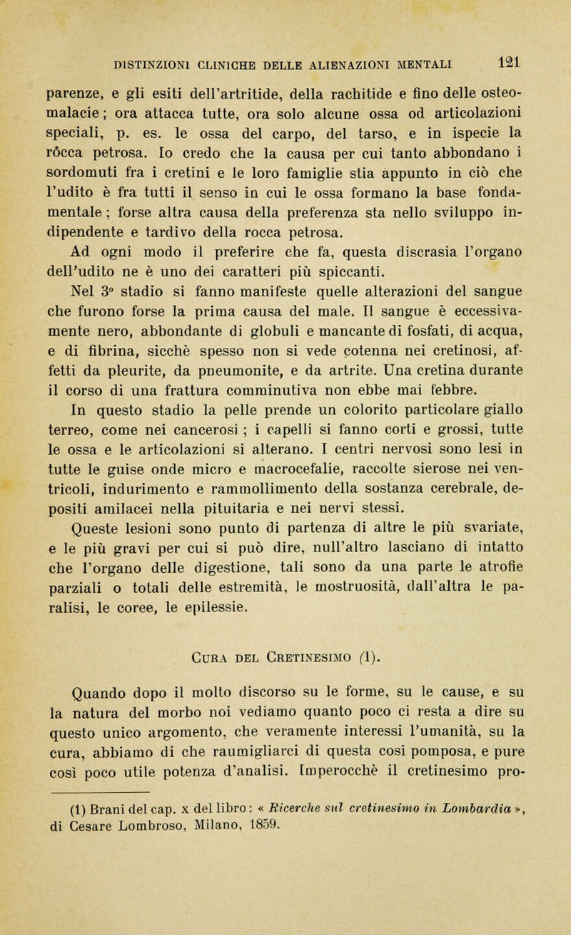 parenze, e gli esiti dell'artritide, della rachitide e fino delle osteo- malacie ; ora attacca tutte, ora solo alcune ossa od articolazioni speciali, p. es. le ossa del carpo, del tarso, e in ispecie la rócca petrosa. Io credo che la causa per cui tanto abbondano i sordomuti fra i cretini e le loro famiglie stia appunto in ciò che l'udito è fra tutti il senso in cui le ossa formano la base fonda- mentale ; forse altra causa della preferenza sta nello sviluppo in- dipendente e tardivo della rocca petrosa. Ad ogni modo il preferire che fa, questa discrasia l'organo dell'udito ne è uno dei caratteri più spiccanti. Nel 3° stadio si fanno manifeste quelle alterazioni del sangue che furono forse la prima causa del male. Il sangue è eccessiva- mente nero, abbondante di globuli e mancante di fosfati, di acqua, e di fibrina, sicché spesso non si vede cotenna nei cretinosi, af- fetti da pleurite, da pneumonite, e da artrite. Una cretina durante il corso di una frattura comminutiva non ebbe mai febbre. In questo stadio la pelle prende un colorito particolare giallo terreo, come nei cancerosi ; i capelli si fanno corti e grossi, tutte le ossa e le articolazioni si alterano. I centri nervosi sono lesi in tutte le guise onde micro e macrocefalie, raccolte sierose nei ven- tricoli, indurimento e rammollimento della sostanza cerebrale, de- positi amilacei nella pituitaria e nei nervi stessi. Queste lesioni sono punto di partenza di altre le più svariate, e le più gravi per cui si può dire, null'altro lasciano di intatto che l'organo delle digestione, tali sono da una parte le atrofie parziali o totali delle estremità, le mostruosità, dall'altra le pa- ralisi, le coree, le epilessie. Cura del Cretinesimo fi). Quando dopo il molto discorso su le forme, su le cause, e su la natura del morbo noi vediamo quanto poco ci resta a dire su questo unico argomento, che veramente interessi l'umanità, su la cura, abbiamo di che raumigliarci di questa così pomposa, e pure così poco utile potenza d'analisi. Imperocché il cretinesimo pro- (1) Brani del cap. x del libro : « Ricerche sul cretinesimo in Lombardia », di Cesare Lombroso, Milano, 1859.