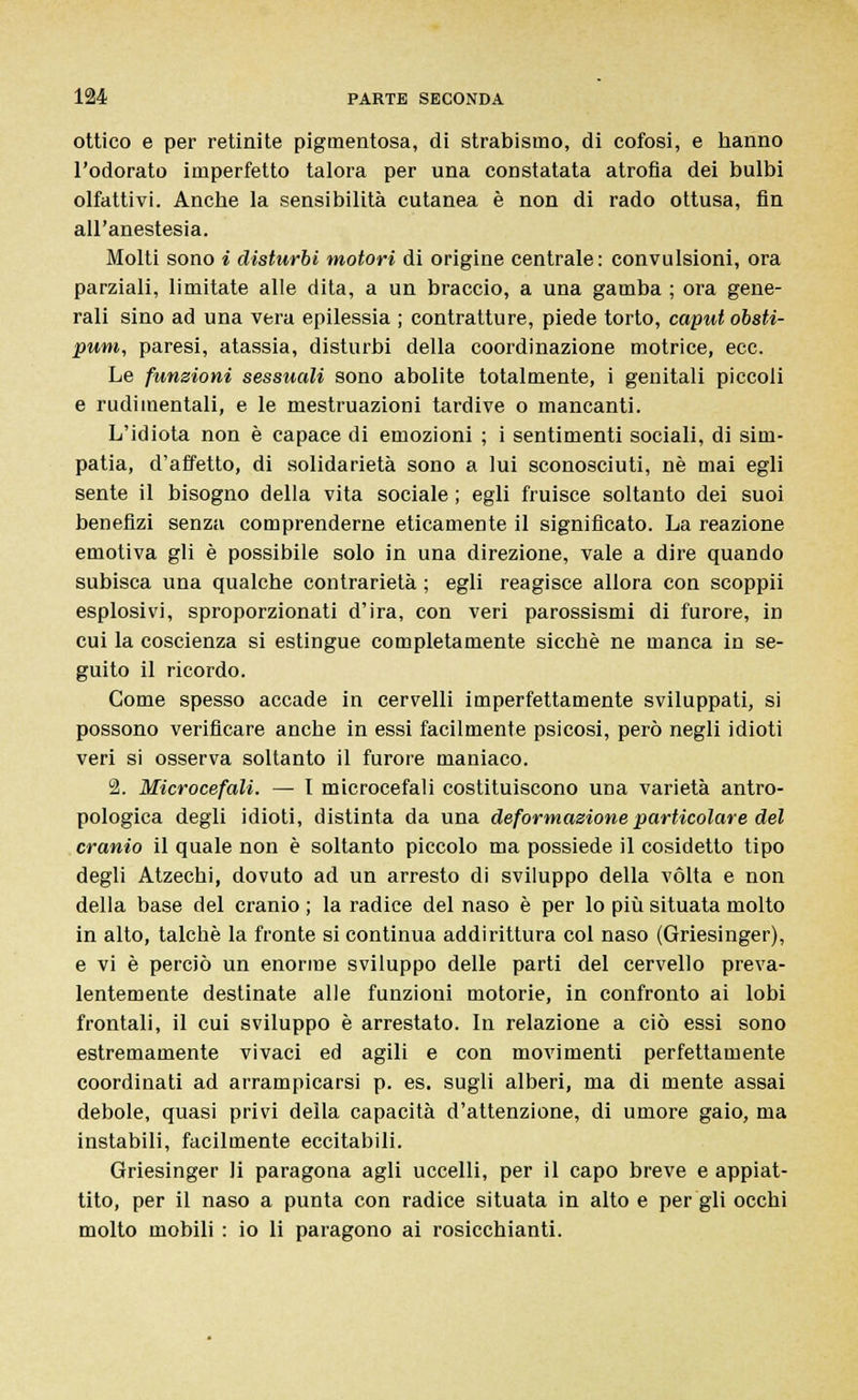 ottico e per retinite pigmentosa, di strabismo, di cofosi, e hanno l'odorato imperfetto talora per una constatata atrofia dei bulbi olfattivi. Anche la sensibilità cutanea è non di rado ottusa, fin all'anestesia. Molti sono i disturbi motori di origine centrale: convulsioni, ora parziali, limitate alle dita, a un braccio, a una gamba ; ora gene- rali sino ad una vera epilessia ; contratture, piede torto, caput obsti- pum, paresi, atassia, disturbi della coordinazione motrice, ecc. Le funzioni sessuali sono abolite totalmente, i genitali piccoli e rudimentali, e le mestruazioni tardive o mancanti. L'idiota non è capace di emozioni ; i sentimenti sociali, di sim- patia, d'affetto, di solidarietà sono a lui sconosciuti, né mai egli sente il bisogno della vita sociale ; egli fruisce soltanto dei suoi benefizi senza comprenderne eticamente il significato. La reazione emotiva gli è possibile solo in una direzione, vale a dire quando subisca una qualche contrarietà ; egli reagisce allora con scoppii esplosivi, sproporzionati d'ira, con veri parossismi di furore, in cui la coscienza si estingue completamente siccbè ne manca in se- guito il ricordo. Come spesso accade in cervelli imperfettamente sviluppati, si possono verificare anche in essi facilmente psicosi, però negli idioti veri si osserva soltanto il furore maniaco. 2. Microcefali. — 1 microcefali costituiscono una varietà antro- pologica degli idioti, distinta da una deformazione particolare del cranio il quale non è soltanto piccolo ma possiede il cosidetto tipo degli Atzechi, dovuto ad un arresto di sviluppo della vòlta e non della base del cranio ; la radice del naso è per lo più situata molto in alto, talché la fronte si continua addirittura col naso (Griesinger), e vi è perciò un enorme sviluppo delle parti del cervello preva- lentemente destinate alle funzioni motorie, in confronto ai lobi frontali, il cui sviluppo è arrestato. In relazione a ciò essi sono estremamente vivaci ed agili e con movimenti perfettamente coordinati ad arrampicarsi p. es. sugli alberi, ma di mente assai debole, quasi privi della capacità d'attenzione, di umore gaio, ma instabili, facilmente eccitabili. Griesinger li paragona agli uccelli, per il capo breve e appiat- tito, per il naso a punta con radice situata in alto e per gli occhi molto mobili : io li paragono ai rosicchianti.