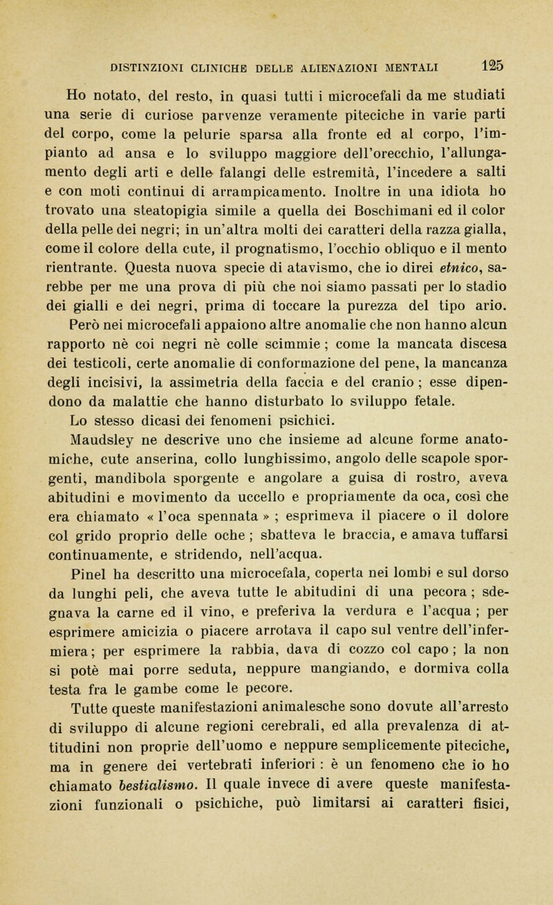 Ho notato, del resto, in quasi tutti i microcefali da me studiati una serie di curiose parvenze veramente piteciche in varie parti del corpo, come la pelurie sparsa alla fronte ed al corpo, l'im- pianto ad ansa e lo sviluppo maggiore dell'orecchio, l'allunga- mento degli arti e delle falangi delle estremità, l'incedere a salti e con moti continui di arrampicamento. Inoltre in una idiota ho trovato una steatopigia simile a quella dei Boschimani ed il color della pelle dei negri; in un'altra molti dei caratteri della razza gialla, come il colore della cute, il prognatismo, l'occhio obliquo e il mento rientrante. Questa nuova specie di atavismo, che io direi etnico, sa- rebbe per me una prova di più che noi siamo passati per Io stadio dei gialli e dei negri, prima di toccare la purezza del tipo ario. Però nei microcefali appaiono altre anomalie che non hanno alcun rapporto né coi negri né colle scimmie ; come la mancata discesa dei testicoli, certe anomalie di conformazione del pene, la mancanza degli incisivi, la assimetria della faccia e del cranio ; esse dipen- dono da malattie che hanno disturbato lo sviluppo fetale. Lo stesso dicasi dei fenomeni psichici. Maudsley ne descrive uno che insieme ad alcune forme anato- miche, cute anserina, collo lunghissimo, angolo delle scapole spor- genti, mandibola sporgente e angolare a guisa di rostro, aveva abitudini e movimento da uccello e propriamente da oca, così che era chiamato « l'oca spennata » ; esprimeva il piacere o il dolore col grido proprio delle oche ; sbatteva le braccia, e amava tuffarsi continuamente, e stridendo, nell'acqua. Pinel ha descritto una microcefala, coperta nei lombi e sul dorso da lunghi peli, che aveva tutte le abitudini di una pecora ; sde- gnava la carne ed il vino, e preferiva la verdura e l'acqua ; per esprimere amicizia o piacere arrotava il capo sul ventre dell'infer- miera; per esprimere la rabbia, dava di cozzo col capo; la non si potè mai porre seduta, neppure mangiando, e dormiva colla testa fra le gambe come le pecore. Tutte queste manifestazioni animalesche sono dovute all'arresto di sviluppo di alcune regioni cerebrali, ed alla prevalenza di at- titudini non proprie dell'uomo e neppure semplicemente piteciche, ma in genere dei vertebrati inferiori : è un fenomeno che io ho chiamato bestialismo. Il quale invece di avere queste manifesta- zioni funzionali o psichiche, può limitarsi ai caratteri fisici,