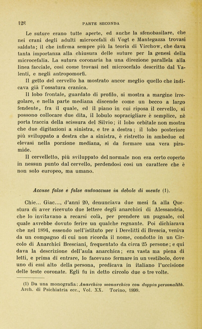 Le suture erano tutte aperte, ed anche la sfenobasilare, che nei crani degli adulti microcefali di Vogt e Mantegazza trovasi saldata; il che infirma sempre più la teoria di Virchow, che dava tanta importanza alla chiusura delle suture per la genesi della microcefalia. La sutura coronaria ha una direzione parallela alla linea facciale, così come trovasi nel microcefalo descritto dal Va- lenti, e negli antropomorfi. il getto del cervello ha mostrato ancor meglio quello che indi- cava già l'ossatura cranica. Il lobo frontale, guardato di profilo, si mostra a margine irre- golare, e nella parte mediana discende come un becco a largo fendente, fra il quale, ed il piano in cui riposa il cervello, si possono collocare due dita, il lobulo sopracigliare è semplice, né porta traccia della scissura del Silvio; il lobo orbitale non mostra che due digitazioni a sinistra, e tre a destra ; il lobo posteriore più sviluppato a destra che a sinistra, è ristretto in ambedue ed elevasi nella porzione mediana, sì da formare una vera pira- mide. Il cervelletto, più sviluppato del normale non era certo coperto in nessun punto dal cervello, perdendosi così un carattere che è non solo europeo, ma umano. Accuse false e false autoaccuse in debole di mente (1). Ghie... Giac..., d'anni 20, denunciava due mesi fa alla Que- stura di aver ricevuto due lettere degli anarchici di Alessandria, che lo invitavano a recarsi colà, per prendere un pugnale, col quale avrebbe dovuto ferire un qualche regnante. Poi dichiarava che nel 1894, essendo nell'istituto per i Derelitti di Brescia, veniva da un compagno di cui non ricorda il nome, condotto in un Cir- colo di Anarchici Bresciani, frequentato da circa 25 persone; e qui dava la descrizione dell'aula anarchica ; era vasta ma piena di letti, e prima di entrare, lo facevano fermare in un vestibolo, dove uno di essi alto della persona, predicava in italiano l'uccisione delle teste coronate. Egli fu in detto circolo due o tre volte. (1) Da una monografia : Anarchico monarchico con doppia personalità. Arch. di Psichiatria ecc., Voi. XX. Torino, 1899.