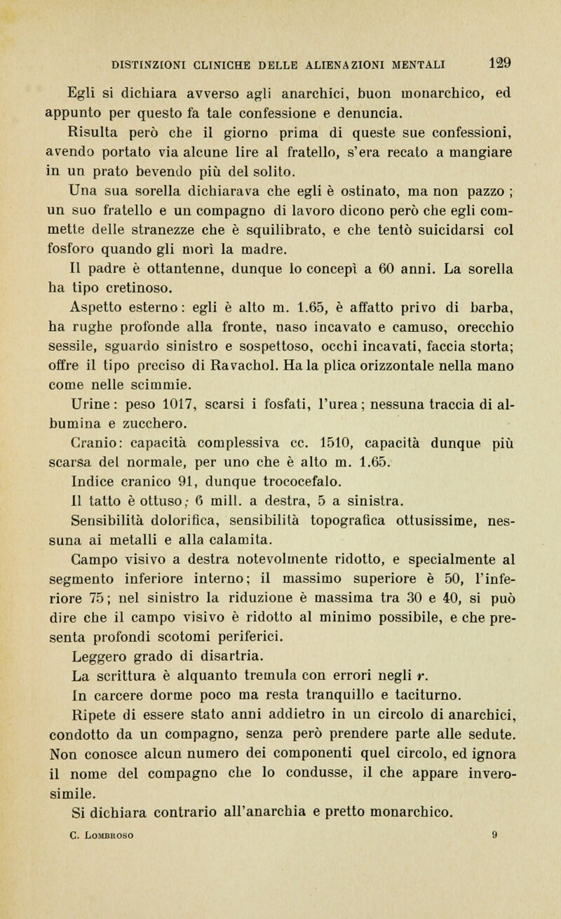 Egli si dichiara avverso agli anarchici, buon monarchico, ed appunto per questo fa tale confessione e denuncia. Risulta però che il giorno prima di queste sue confessioni, avendo portato via alcune lire al fratello, s'era recato a mangiare in un prato bevendo più del solito. Una sua sorella dichiarava che egli è ostinato, ma non pazzo ; un suo fratello e un compagno di lavoro dicono però che egli com- mette delle stranezze che è squilibrato, e che tentò suicidarsi col fosforo quando gli morì la madre. Il padre è ottantenne, dunque lo concepì a 60 anni. La sorella ha tipo cretinoso. Aspetto esterno : egli è alto m. 1.65, è affatto privo di barba, ha rughe profonde alla fronte, naso incavato e camuso, orecchio sessile, sguardo sinistro e sospettoso, occhi incavati, faccia storta; offre il tipo preciso di Ravachol. Ha la plica orizzontale nella mano come nelle scimmie. Urine: peso 1017, scarsi i fosfati, l'urea; nessuna traccia di al- bumina e zucchero. Cranio: capacità complessiva ce. 1510, capacità dunque più scarsa del normale, per uno che è alto m. 1.65. Indice cranico 91, dunque trococefalo. Il tatto è ottuso,- 6 mill. a destra, 5 a sinistra. Sensibilità dolorifica, sensibilità topografica ottusissime, nes- suna ai metalli e alla calamita. Campo visivo a destra notevolmente ridotto, e specialmente al segmento inferiore interno; il massimo superiore è 50, l'infe- riore 75 ; nel sinistro la riduzione è massima tra 30 e 40, si può dire che il campo visivo è ridotto al minimo possibile, e che pre- senta profondi scotomi periferici. Leggero grado di disartria. La scrittura è alquanto tremula con errori negli r. In carcere dorme poco ma resta tranquillo e taciturno. Ripete di essere stato anni addietro in un circolo di anarchici, condotto da un compagno, senza però prendere parte alle sedute. Non conosce alcun numero dei componenti quel circolo, ed ignora il nome del compagno che lo condusse, il che appare invero- simile. Si dichiara contrario all'anarchia e pretto monarchico. C. Lombroso 9