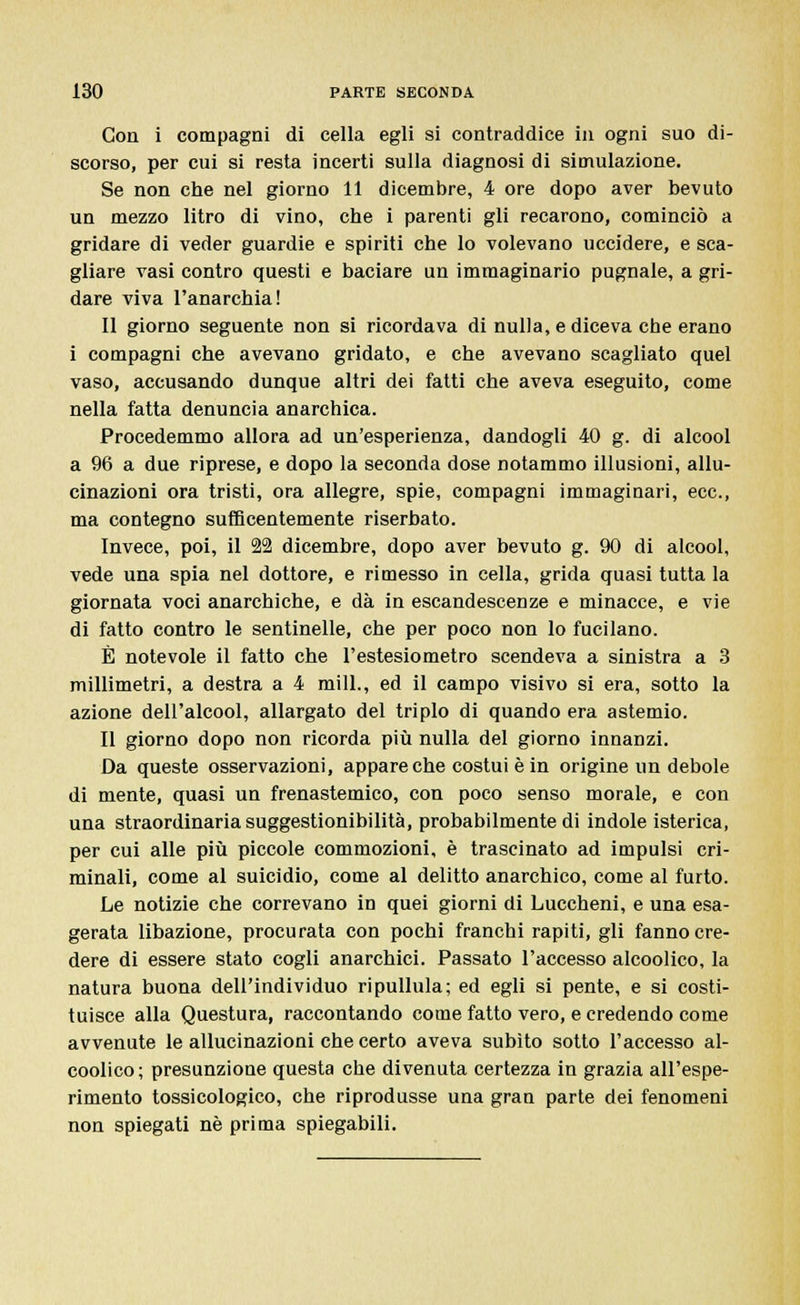 Con i compagni di cella egli si contraddice in ogni suo di- scorso, per cui si resta incerti sulla diagnosi di simulazione. Se non che nel giorno 11 dicembre, 4 ore dopo aver bevuto un mezzo litro di vino, che i parenti gli recarono, cominciò a gridare di veder guardie e spiriti che lo volevano uccidere, e sca- gliare vasi contro questi e baciare un immaginario pugnale, a gri- dare viva l'anarchia! Il giorno seguente non si ricordava di nulla, e diceva che erano i compagni che avevano gridato, e che avevano scagliato quel vaso, accusando dunque altri dei fatti che aveva eseguito, come nella fatta denuncia anarchica. Procedemmo allora ad un'esperienza, dandogli 40 g. di alcool a 96 a due riprese, e dopo la seconda dose notammo illusioni, allu- cinazioni ora tristi, ora allegre, spie, compagni immaginari, ecc., ma contegno sufficentemente riserbato. Invece, poi, il 22 dicembre, dopo aver bevuto g. 90 di alcool, vede una spia nel dottore, e rimesso in cella, grida quasi tutta la giornata voci anarchiche, e dà in escandescenze e minacce, e vie di fatto contro le sentinelle, che per poco non lo fucilano. È notevole il fatto che l'estesiometro scendeva a sinistra a 3 millimetri, a destra a 4 mill., ed il campo visivo si era, sotto la azione dell'alcool, allargato del triplo di quando era astemio. Il giorno dopo non ricorda più nulla del giorno innanzi. Da queste osservazioni, appare che costui è in origine un debole di mente, quasi un frenastemico, con poco senso morale, e con una straordinaria suggestionibilità, probabilmente di indole isterica, per cui alle più piccole commozioni, è trascinato ad impulsi cri- minali, come al suicidio, come al delitto anarchico, come al furto. Le notizie che correvano in quei giorni di Luccheni, e una esa- gerata libazione, procurata con pochi franchi rapiti, gli fanno cre- dere di essere stato cogli anarchici. Passato l'accesso alcoolico, la natura buona dell'individuo ripullula; ed egli si pente, e si costi- tuisce alla Questura, raccontando come fatto vero, e credendo come avvenute le allucinazioni che certo aveva subito sotto l'accesso al- coolico; presunzione questa che divenuta certezza in grazia all'espe- rimento tossicologico, che riprodusse una gran parte dei fenomeni non spiegati né prima spiegabili.