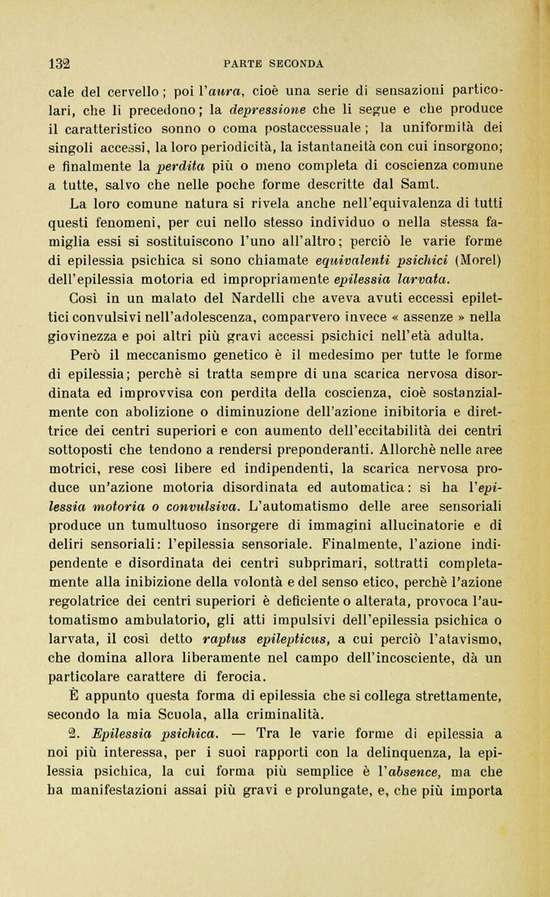 cale del cervello ; poi l'aura, cioè una serie di sensazioni partico- lari, che li precedono; la depressione che li segue e che produce il caratteristico sonno o coma postaccessuale ; la uniformità dei singoli accessi, la loro periodicità, la istantaneità con cui insorgono; e finalmente la perdita più o meno completa di coscienza comune a tutte, salvo che nelle poche forme descritte dal Samt. La loro comune natura si rivela anche nell'equivalenza di tutti questi fenomeni, per cui nello stesso individuo o nella stessa fa- miglia essi si sostituiscono l'uno all'altro; perciò le varie forme di epilessia psichica si sono chiamate equivalenti psichici (Morel) dell'epilessia motoria ed impropriamente epilessia larvata. Così in un malato del Nardelli che aveva avuti eccessi epilet- tici convulsivi nell'adolescenza, comparvero invece « assenze » nella giovinezza e poi altri più gravi accessi psichici nell'età adulta. Però il meccanismo genetico è il medesimo per tutte le forme di epilessia; perchè si tratta sempre di una scarica nervosa disor- dinata ed improvvisa con perdita della coscienza, cioè sostanzial- mente con abolizione o diminuzione dell'azione inibitoria e diret- trice dei centri superiori e con aumento dell'eccitabilità dei centri sottoposti che tendono a rendersi preponderanti. Allorché nelle aree motrici, rese così libere ed indipendenti, la scarica nervosa pro- duce un'azione motoria disordinata ed automatica : si ha l'epi- lessia motoria o convulsiva. L'automatismo delle aree sensoriali produce un tumultuoso insorgere di immagini allucinatorie e di deliri sensoriali: l'epilessia sensoriale. Finalmente, l'azione indi- pendente e disordinata dei centri subprimari, sottratti completa- mente alla inibizione della volontà e del senso etico, perchè l'azione regolatrice dei centri superiori è deficiente o alterata, provoca l'au- tomatismo ambulatorio, gli atti impulsivi dell'epilessia psichica o larvata, il così detto raptus epilepticus, a cui perciò l'atavismo, che domina allora liberamente nel campo dell'incosciente, dà un particolare carattere di ferocia. È appunto questa forma di epilessia che si collega strettamente, secondo la mia Scuola, alla criminalità. 2. Epilessia psichica. — Tra le varie forme di epilessia a noi più interessa, per i suoi rapporti con la delinquenza, la epi- lessia psichica, la cui forma più semplice è l'absence, ma che ha manifestazioni assai più gravi e prolungate, e, che più importa