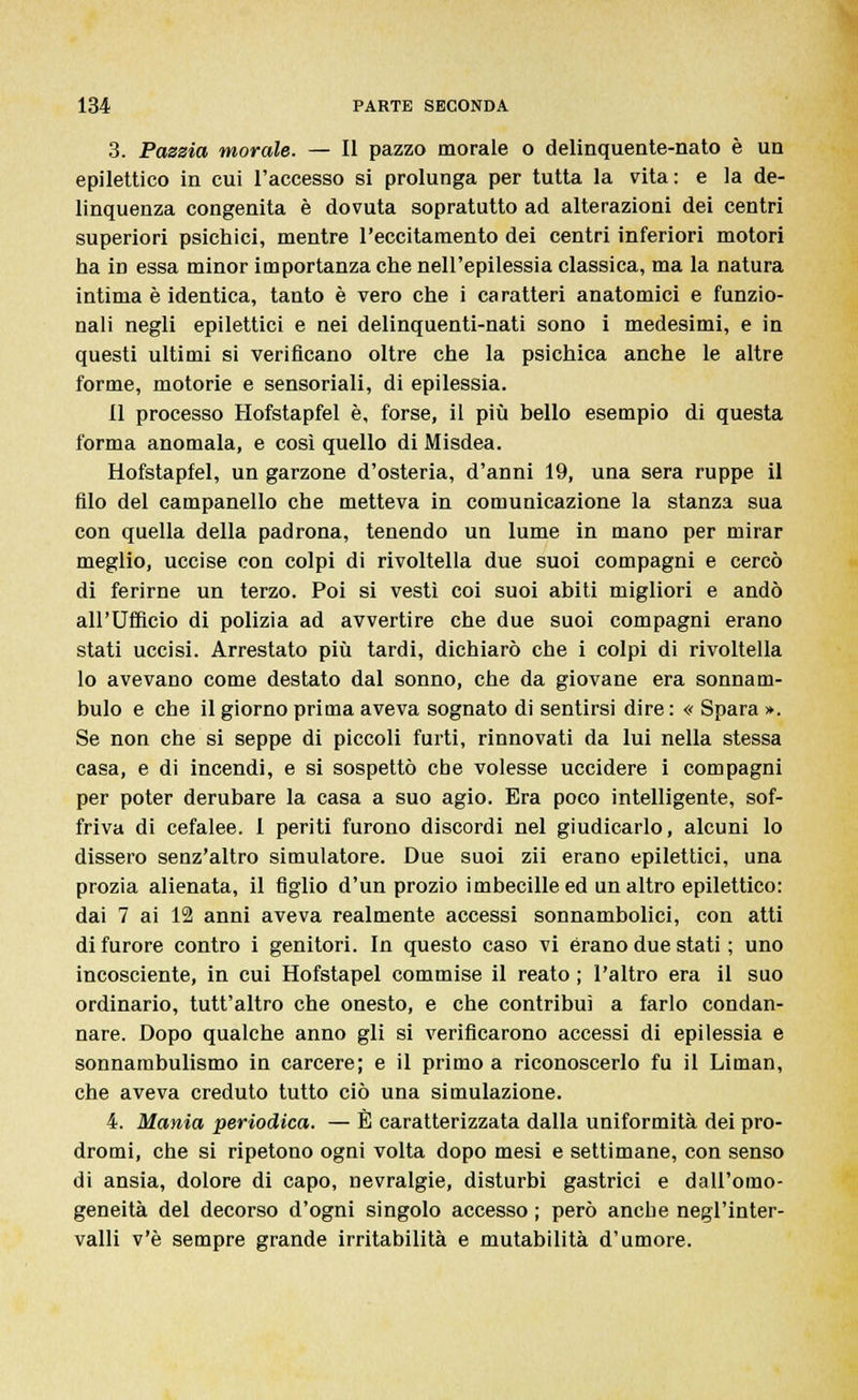 3. Pazzia morale. — Il pazzo morale o delinquente-nato è un epilettico in cui l'accesso si prolunga per tutta la vita: e la de- linquenza congenita è dovuta sopratutto ad alterazioni dei centri superiori psichici, mentre l'eccitamento dei centri inferiori motori ha in essa minor importanza che nell'epilessia classica, ma la natura intima è identica, tanto è vero che i caratteri anatomici e funzio- nali negli epilettici e nei delinquenti-nati sono i medesimi, e in questi ultimi si verificano oltre che la psichica anche le altre forme, motorie e sensoriali, di epilessia. Il processo Hofstapfel è, forse, il più bello esempio di questa forma anomala, e così quello di Misdea. Hofstapfel, un garzone d'osteria, d'anni 19, una sera ruppe il filo del campanello che metteva in comunicazione la stanza sua con quella della padrona, tenendo un lume in mano per mirar meglio, uccise con colpi di rivoltella due suoi compagni e cercò di ferirne un terzo. Poi si vestì coi suoi abiti migliori e andò all'Ufficio di polizia ad avvertire che due suoi compagni erano stati uccisi. Arrestato più tardi, dichiarò che i colpi di rivoltella lo avevano come destato dal sonno, che da giovane era sonnam- bulo e che il giorno prima aveva sognato di sentirsi dire : « Spara ». Se non che si seppe di piccoli furti, rinnovati da lui nella stessa casa, e di incendi, e si sospettò che volesse uccidere i compagni per poter derubare la casa a suo agio. Era poco intelligente, sof- friva di cefalee. 1 periti furono discordi nel giudicarlo, alcuni lo dissero senz'altro simulatore. Due suoi zìi erano epilettici, una prozia alienata, il figlio d'un prozio imbecille ed un altro epilettico: dai 7 ai 12 anni aveva realmente accessi sonnambolici, con atti di furore contro i genitori. In questo caso vi erano due stati ; uno incosciente, in cui Hofstapel commise il reato ; l'altro era il suo ordinario, tutt'altro che onesto, e che contribuì a farlo condan- nare. Dopo qualche anno gli si verificarono accessi di epilessia e sonnambulismo in carcere; e il primo a riconoscerlo fu il Liman, che aveva creduto tutto ciò una simulazione. 4. Mania periodica. — È caratterizzata dalla uniformità dei pro- dromi, che si ripetono ogni volta dopo mesi e settimane, con senso di ansia, dolore di capo, nevralgie, disturbi gastrici e dall'omo- geneità del decorso d'ogni singolo accesso ; però anche negl'inter- valli v'è sempre grande irritabilità e mutabilità d'umore.