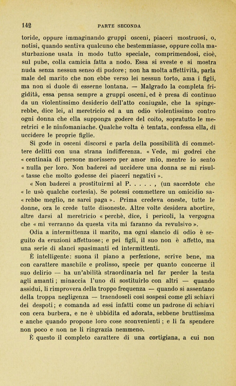 toride, oppure immaginando gruppi osceni, piaceri mostruosi, o, notisi, quando sentiva qualcuno che bestemmiasse, oppure colla ma- sturbazione usata in modo tutto speciale, comprimendosi, cioè, sul pube, colla camicia fatta a nodo. Essa si sveste e si mostra nuda senza nessun senso di pudore; non ha molta affettività, parla male del marito che non ebbe verso lei nessun torto, ama i figli, ma non si duole di esserne lontana. — Malgrado la completa fri- gidità, essa pensa sempre a gruppi osceni, ed è presa di continuo da un violentissimo desiderio dell'atto coniugale, che la spinge- rebbe, dice lei, al meretricio ed a un odio violentissimo contro ogni donna che ella supponga godere del coito, sopratutto le me- retrici e le ninfomaniache. Qualche volta è tentata, confessa ella, di uccidere le proprie figlie. Si gode in osceni discorsi e parla della possibilità di commet- tere delitti con una strana indifferenza. « Vede, mi godrei che « centinaia di persone morissero per amor mio, mentre io sento « nulla per loro. Non baderei ad uccidere una donna se mi risul- « tasse che molto godesse dei piaceri negativi ». « Non baderei a prostituirmi al P , (un sacerdote che « le usò qualche cortesia). Se potessi commettere un omicidio sa- « rebbe meglio, ne sarei paga ». Prima credeva oneste, tutte le donne, ora le crede tutte disoneste. Altre volte desidera abortire, altre darsi al meretricio « perchè, dice, i pericoli, la vergogna che « mi verranno da questa vita mi faranno da revulsivo ». Odia a intermittenza il marito, ma ogni slancio di odio è se- guito da eruzioni affettuose; e pei figli, il suo non è affetto, ma una serie di slanci spasimanti ed intermittenti. È intelligente: suona il piano a perfezione, scrive bene, ma con carattere maschile e prolisso, specie per quanto concerne il suo delirio — ha un'abilità straordinaria nel far perder la testa agli amanti ; minaccia l'uno di sostituirlo con altri — quando assidui, li rimprovera della troppo frequenza — quando si assentano della troppa negligenza — traendoseli così sospesi come gli schiavi dei despoti ; e comanda ad essi infatti come un padrone di schiavi con cera burbera, e ne è ubbidita ed adorata, sebbene bruttissima e anche quando propone loro cose sconvenienti ; e li fa spendere non poco e non ne li ringrazia nemmeno. È questo il completo carattere di una cortigiana, a cui non