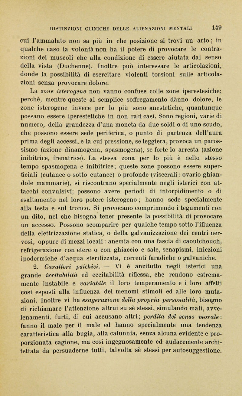 cui l'ammalato non sa più in che posizione si trovi un arto ; in qualche caso la volontà non ha il potere di provocare le contra- zioni dei muscoli che alla condizione di essere aiutata dal senso della vista (Duchenne). Inoltre può interessare le articolazioni, donde la possibilità di esercitare violenti torsioni sulle articola- zioni senza provocare dolore. La zone isterogene non vanno confuse colle zone iperestesiche; perchè, mentre queste al semplice soffregamento danno dolore, le zone isterogene invece per lo più sono anestetiche, quantunque possano essere iperestetiche in non rari casi. Sono regioni, varie di numero, della grandezza d'una moneta da due soldi o di uno scudo, che possono essere sede periferica, o punto di partenza dell'aura prima degli accessi, e la cui pressione, se leggiera, provoca un paros- sismo (azione dinamogena, spasmogena), se forte lo arresta (azione inibitrice, frenatrice). La stessa zona per lo più è nello stesso tempo spasmogena e inibitrice; queste zone possono essere super- ficiali (cutanee o sotto cutanee) o profonde (viscerali : ovario ghian- dole mammarie), si riscontrano specialmente negli isterici con at- tacchi convulsivi; possono avere periodi di intorpidimento o di esaltamento nel loro potere isterogeno ; hanno sede specialmente alla testa e sul tronco. Si provocano comprimendo i tegumenti con un dito, nel che bisogna tener presente la possibilità di provocare un accesso. Possono scomparire per qualche tempo sotto l'ifluenza della elettrizzazione statica, o della galvanizzazione dei centri ner- vosi, oppure di mezzi locali : anemia con una fascia di caoutchouch, refrigerazione con etere o con ghiaccio e sale, senapismi, iniezioni ipodermiche d'acqua sterilizzata, correnti faradiche o galvaniche. 2. Caratteri psichici. — Vi è anzitutto negli isterici una grande irritabilità ed eccitabilità riflessa, che rendono estrema- mente instabile e variabile il loro temperamento e i loro affetti così esposti alla influenza dei menomi stimoli ed alle loro muta- zioni . Inoltre vi ha esagerazione della propria personalità, bisogno di richiamare l'attenzione altrui su sé stessi, simulando mali, avve- lenamenti, furti, di cui accusano altri; perdita del senso morale: fanno il male per il male ed hanno specialmente una tendenza caratteristica alla bugia, alla calunnia, senza alcuna evidente e pro- porzionata cagione, ma così ingegnosamente ed audacemente archi- tettata da persuaderne tutti, talvolta sé stessi per autosuggestione.